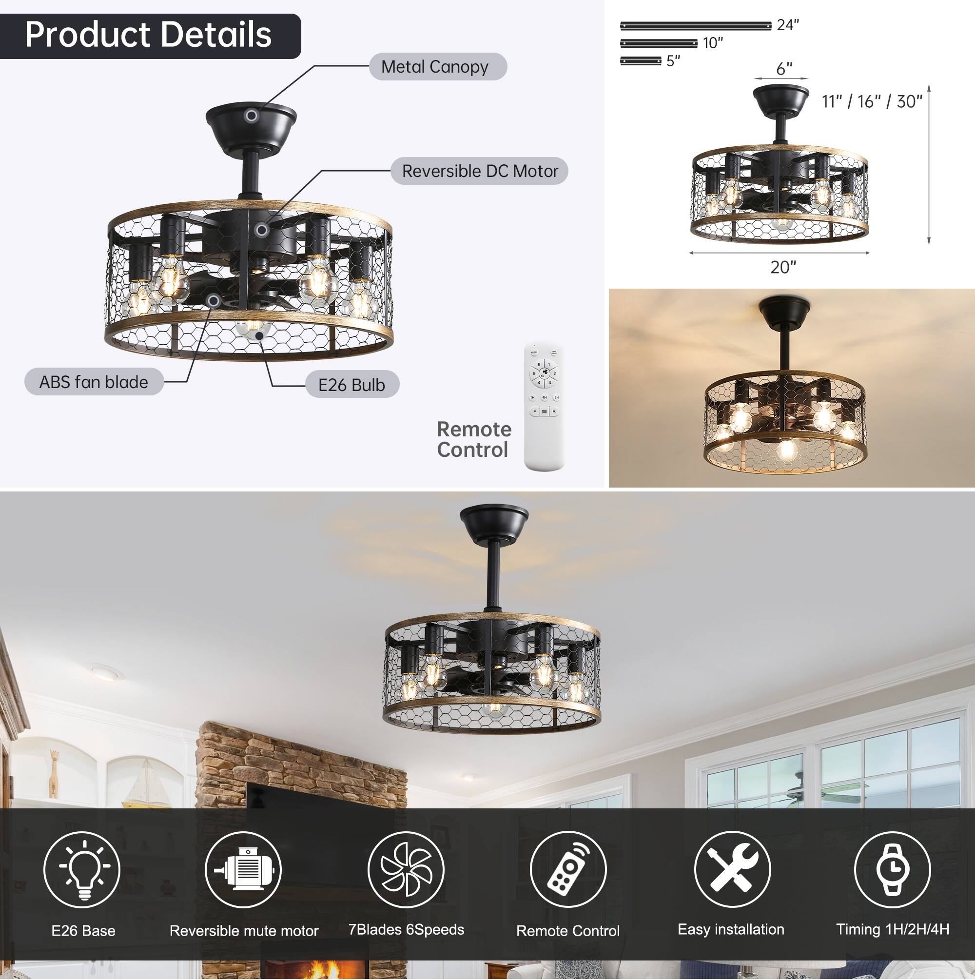 Product Details

- Metal Canopy
- Reversible DC Motor
- ABS fan blade
- E26 Bulb
- Remote Control

Dimensions:
- 5" x 10" x 24"
- 6" x 11" x 16" x 30"
- 20"

Features:
- E26 Base
- Reversible mute motor
- 7 Blades
- 6 Speeds
- Remote Control
- Easy installation
- Timing: 1H/2H/4H