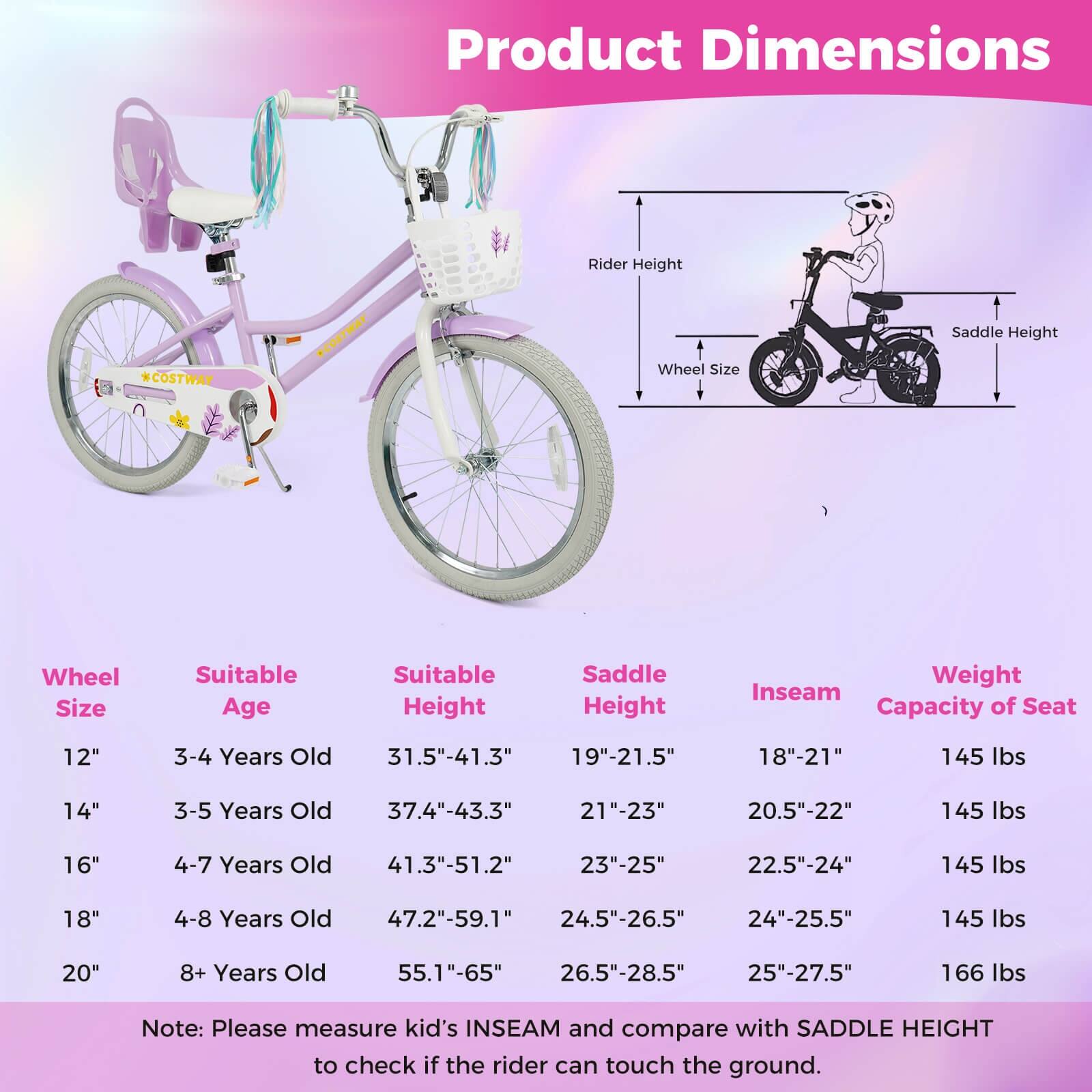 Product Dimensions

Wheel Size | Suitable Age | Suitable Height | Saddle Height | Inseam | Weight Capacity of Seat

12" | 3-4 Years Old | 31.5"-41.3" | 19"-21.5" | 18"-21" | 145 lbs

14" | 3-5 Years Old | 37.4"-43.3" | 21"-23" | 20.5"-22" | 145 lbs

16" | 4-7 Years Old | 41.3"-51.2" | 23"-25" | 22.5"-24" | 145 lbs

18" | 4-8 Years Old | 47.2"-59.1" | 24.5"-26.5" | 24"-25.5" | 145 lbs

20" | 8+ Years Old | 55.1"-65" | 26.5"-28.5" | 25"-27.