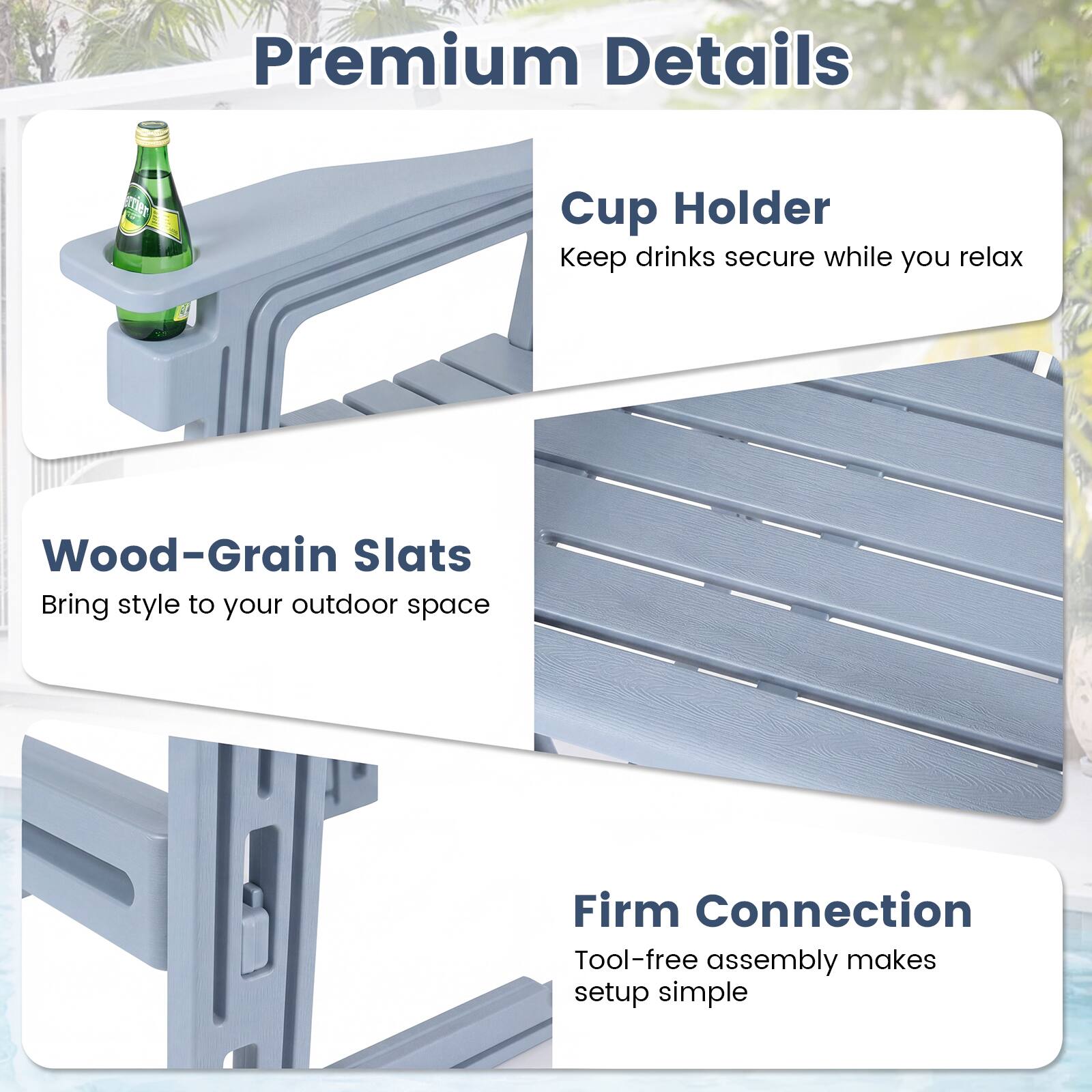 Premium Details

Cup Holder
Keep drinks secure while you relax

Wood-Grain Slats
Bring style to your outdoor space

Firm Connection
Tool-free assembly makes setup simple