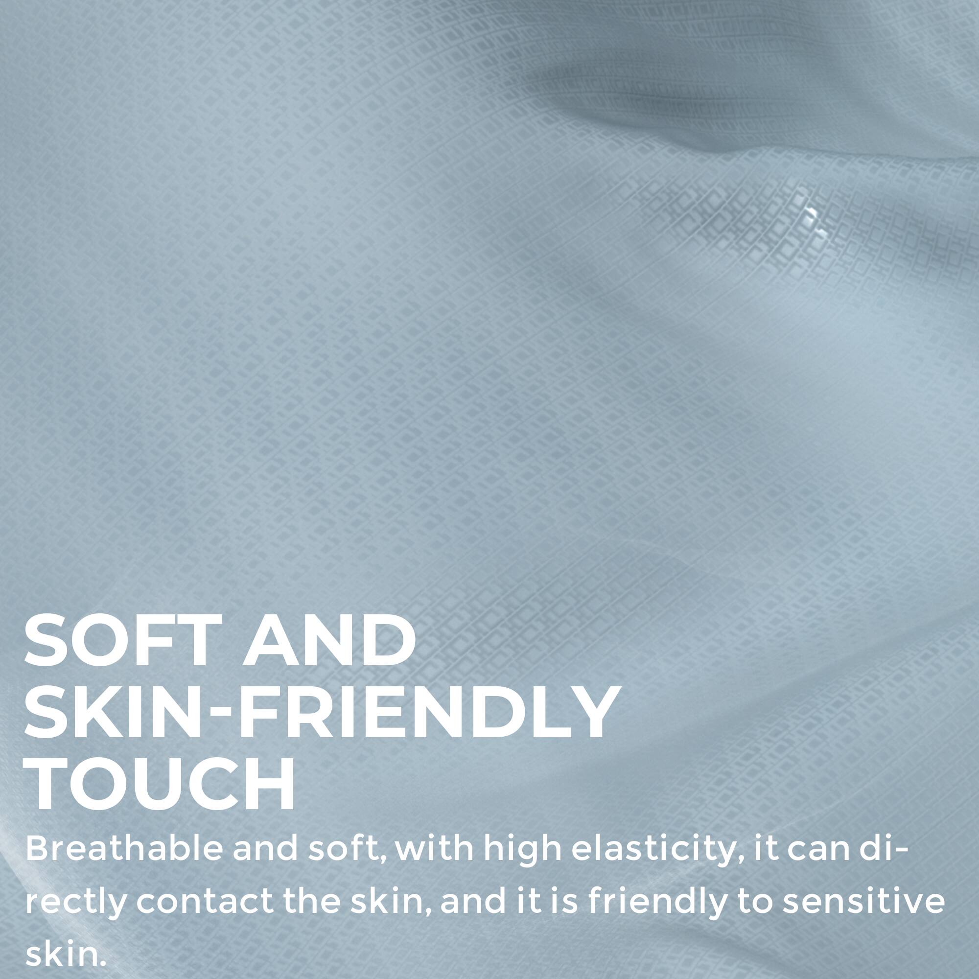 SOFT AND SKIN-FRIENDLY TOUCH  
Breathable and soft, with high elasticity, it can directly contact the skin, and it is friendly to sensitive skin.