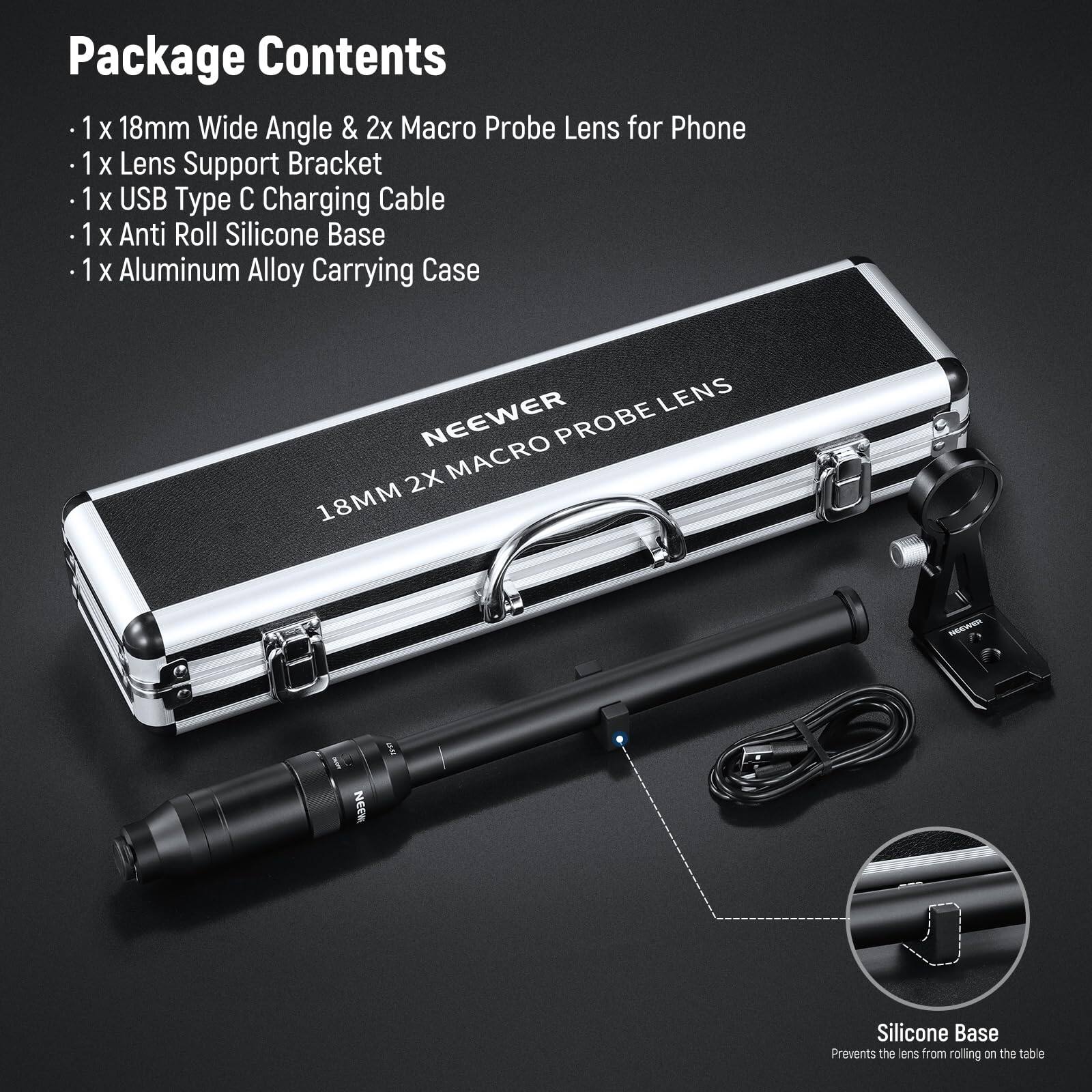 Package Contents

- 1 x 18mm Wide Angle & 2x Macro Probe Lens for Phone
- 1 x Lens Support Bracket
- 1 x USB Type C Charging Cable
- 1 x Anti Roll Silicone Base
- 1 x Aluminum Alloy Carrying Case

LENS NEEWER PROBE 2X MACRO 18MM - NEEE

Silicone Base
Prevents the lens from rolling on the table