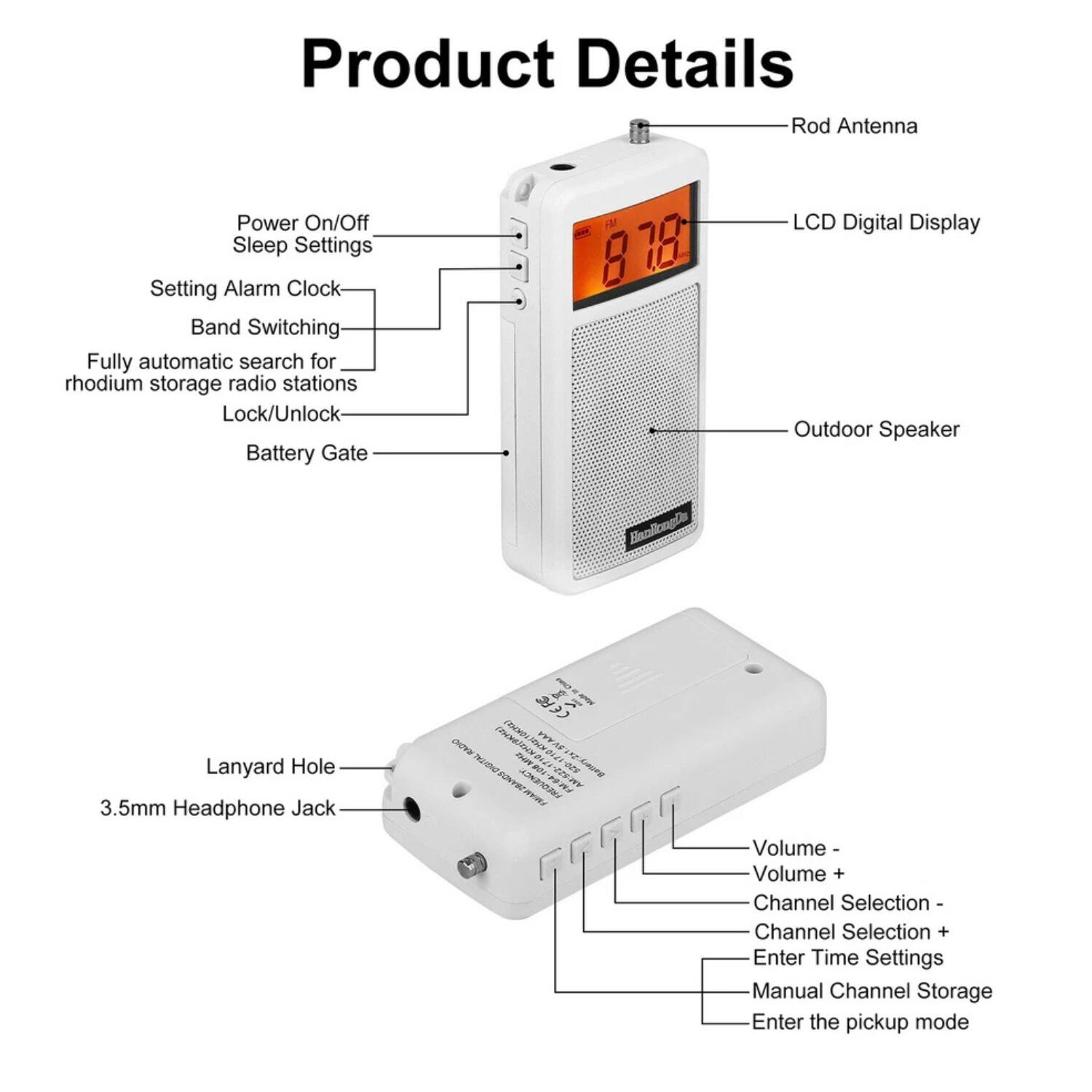 Product Details

- Rod Antenna
- Power On/Off
- Sleep Settings
- Setting Alarm Clock
- Band Switching
- Fully automatic search for rhodium storage radio stations
- Lock/Unlock
- Battery Gate
- LCD Digital Display
- Outdoor Speaker
- Lanyard Hole
- 3.5mm Headphone Jack
- Volume -
- Volume +
- Channel Selection -
- Channel Selection +
- Enter Time Settings
- Manual Channel Storage
- Enter the pickup mode