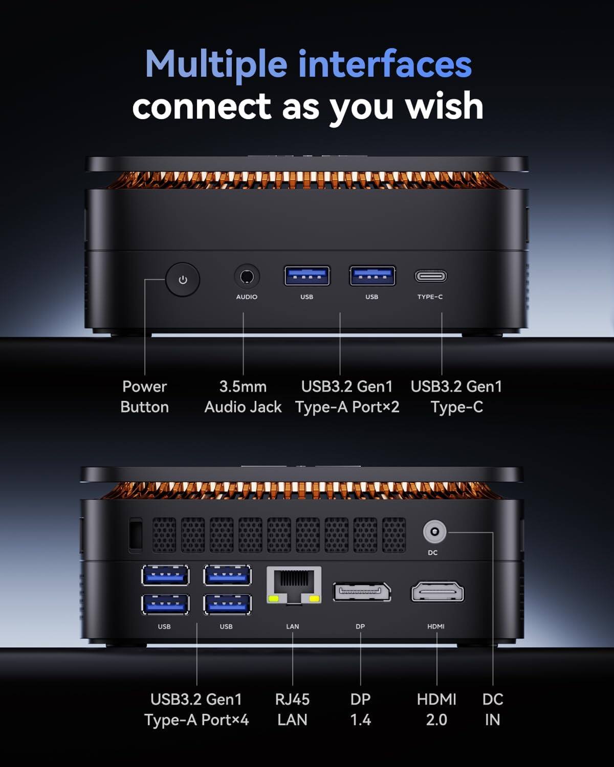 Multiple interfaces connect as you wish

AUDIO
USB
USB
TYPE-C
Power Button
3.5mm USB3.2 Gen1 USB3.2 Gen1 Audio Jack Type-A Portx2 Type-C
DC
USB
USB
LAN
DP
HDMI
USB3.2 Gen1 Type-A Portx4
RJ45 LAN
DP 1.4
HDMI 2.0
DC IN