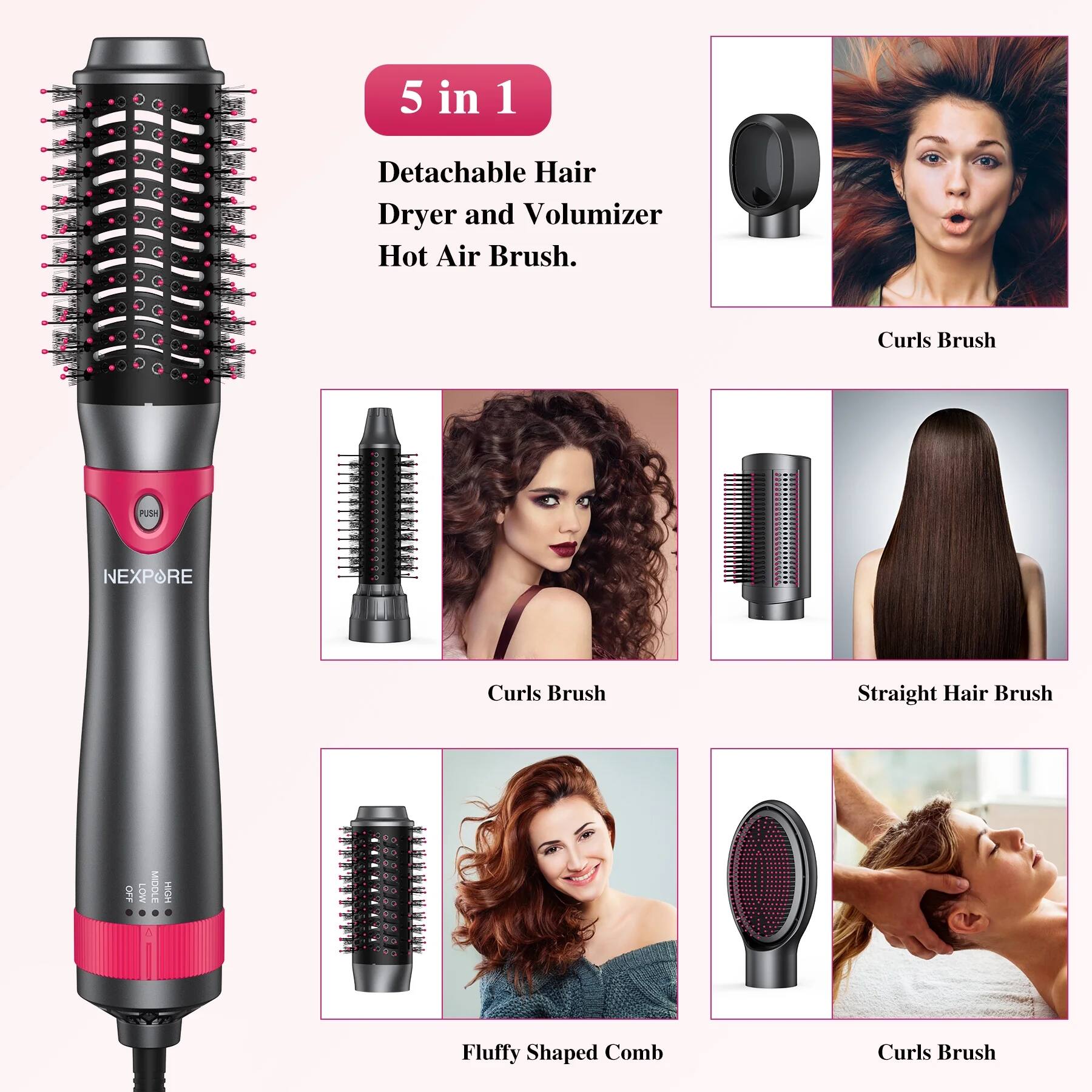 5 in 1  
Detachable Hair Dryer and Volumizer Hot Air Brush.

- Curls Brush
- Curls Brush
- Straight Hair Brush
- Fluffy Shaped Comb
- Curls Brush