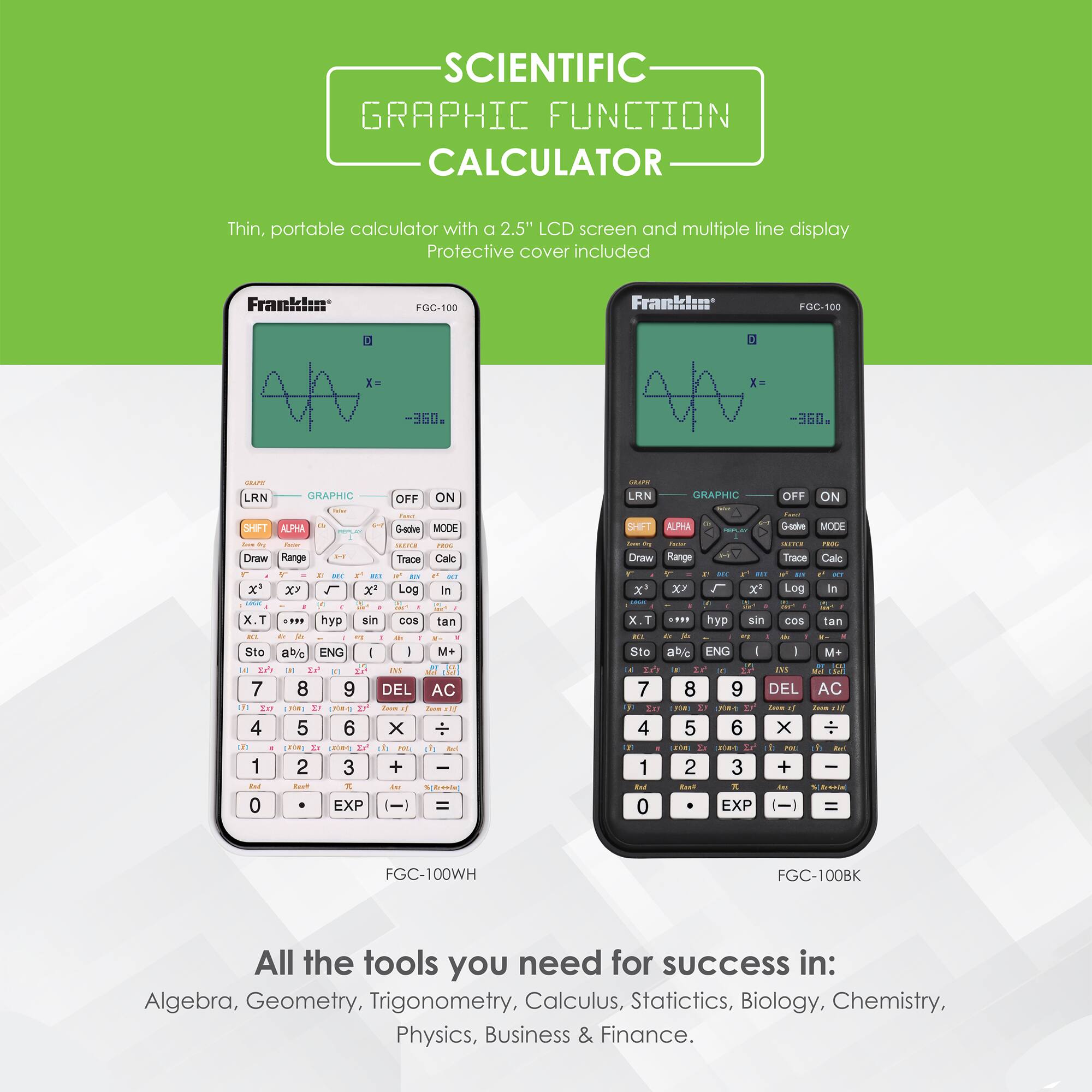 SCIENTIFIC GRAPHIC FUNCTION CALCULATOR
Thin, portable calculator with a 2.5" LCD screen and multiple line display
Protective cover included
Franklin FGC-100

All the tools you need for success in:
Algebra, Geometry, Trigonometry, Calculus, Statistics, Biology, Chemistry, Physics, Business & Finance.