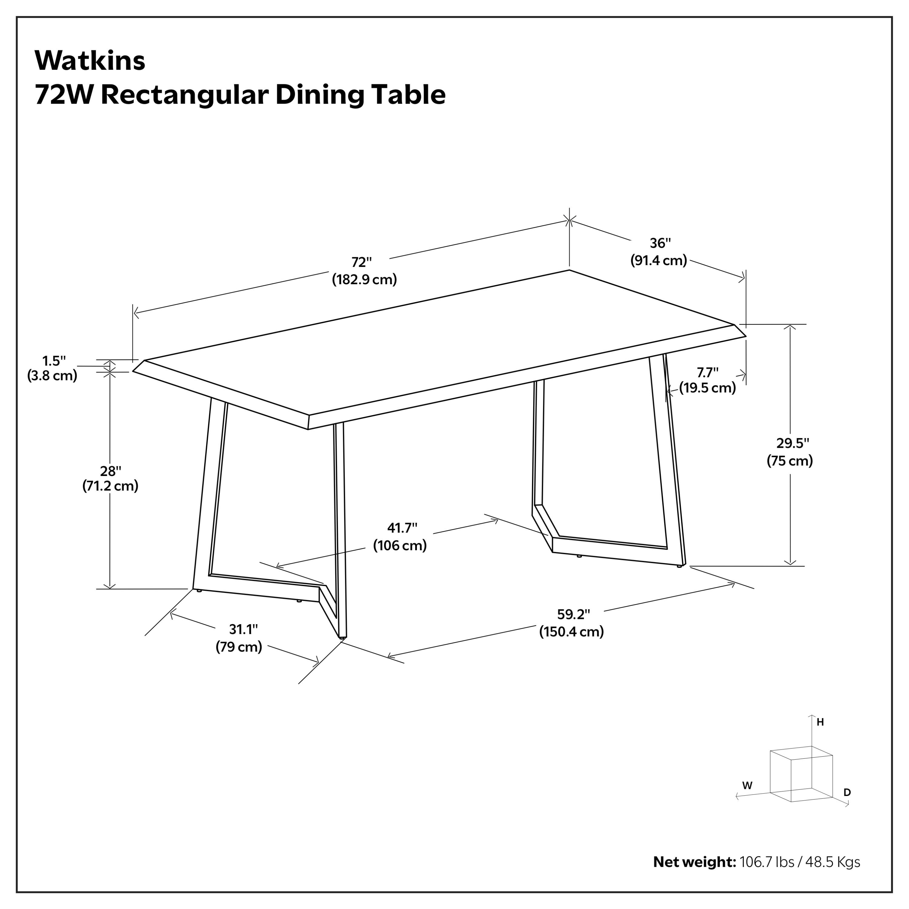 Watkins 72W Rectangular Dining Table

- Length: 72" (182.9 cm)
- Width: 36" (91.4 cm)
- Height: 29.5" (75 cm)
- Thickness: 1.5" (3.8 cm)
- Depth: 59.2" (150.4 cm)
- Leg Width: 7.7" (19.5 cm)
- Leg Height: 28" (71.2 cm)
- Base Width: 41.7" (106 cm)
- Base Depth: 31.1" (79 cm)

Net weight: 106.7 lbs / 48.5 Kgs