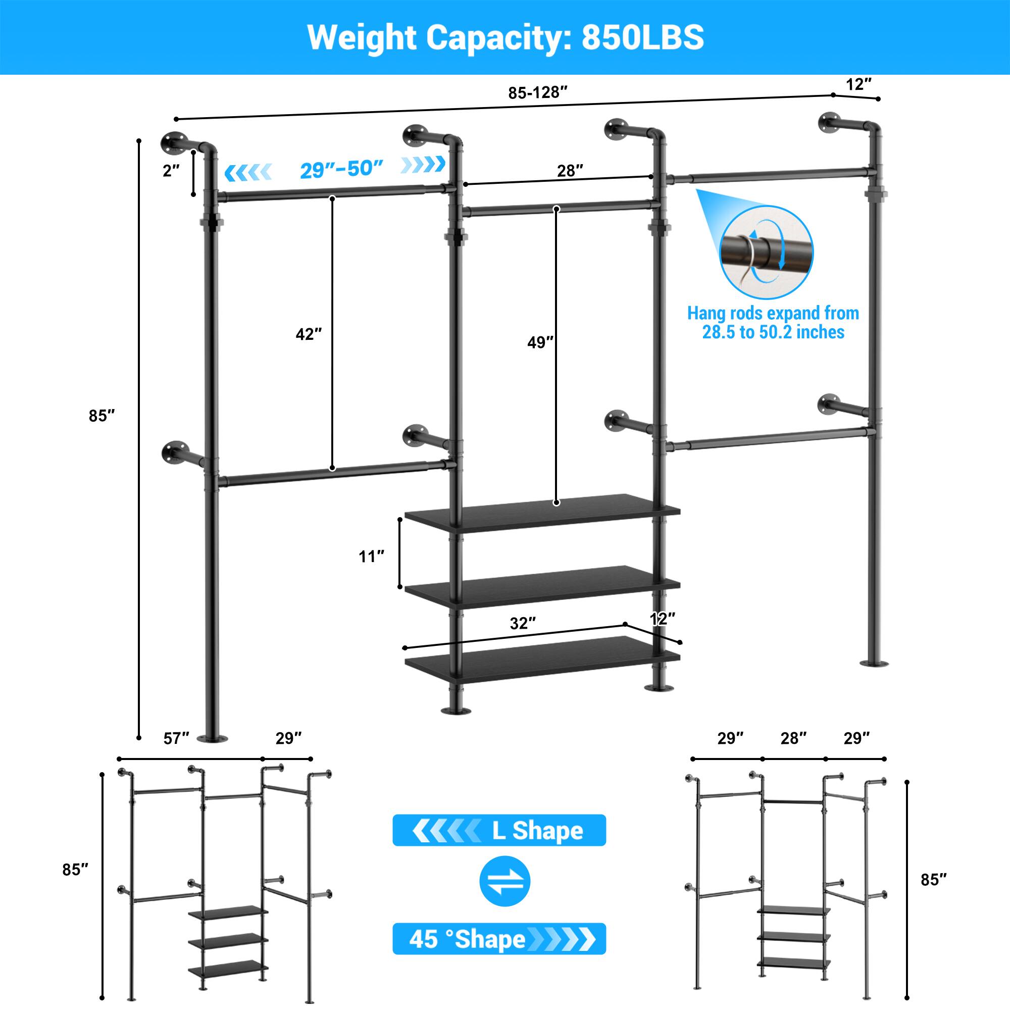 Weight Capacity: 850LBS  
85-128"  
12"  
2"  
29"-50"  
28"  
42"  
49"  
Hang rods expand from 28.5 to 50.2 inches  
85"  
11"  
32"  
12"  
57"  
29"  
29"  
28"  
29"  
85"  
L Shape  
45° Shape
