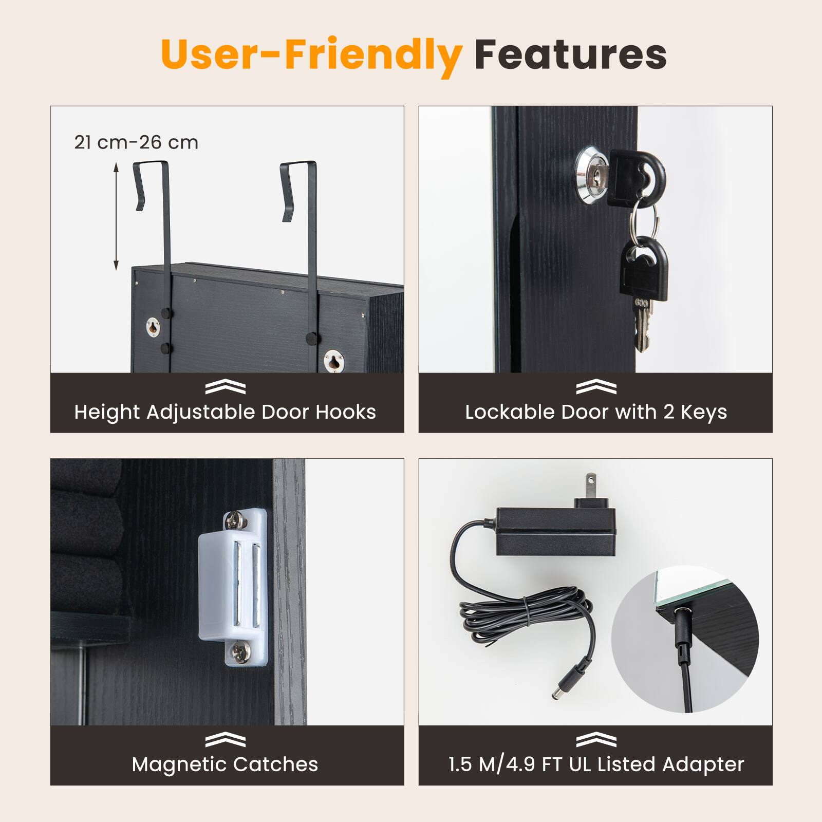 User-Friendly Features

- 21 cm-26 cm Height Adjustable Door Hooks
- Lockable Door with 2 Keys
- Magnetic Catches
- 1.5 M/4.9 FT UL Listed Adapter