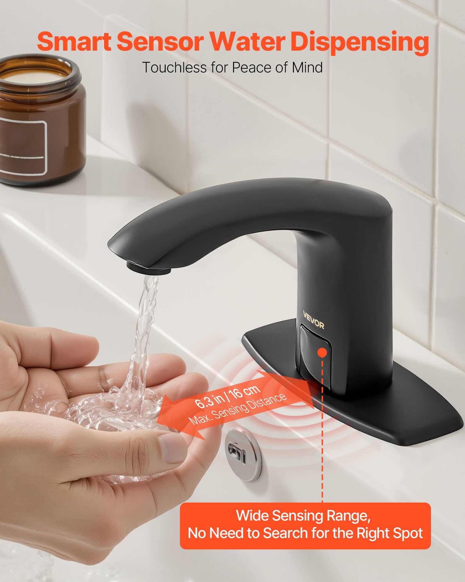 Smart Sensor Water Dispensing  
Touchless for Peace of Mind  

VEVOR  

16 cm / 6.3 in  
Max. Sensing Distance  

Wide Sensing Range,  
No Need to Search for the Right Spot
