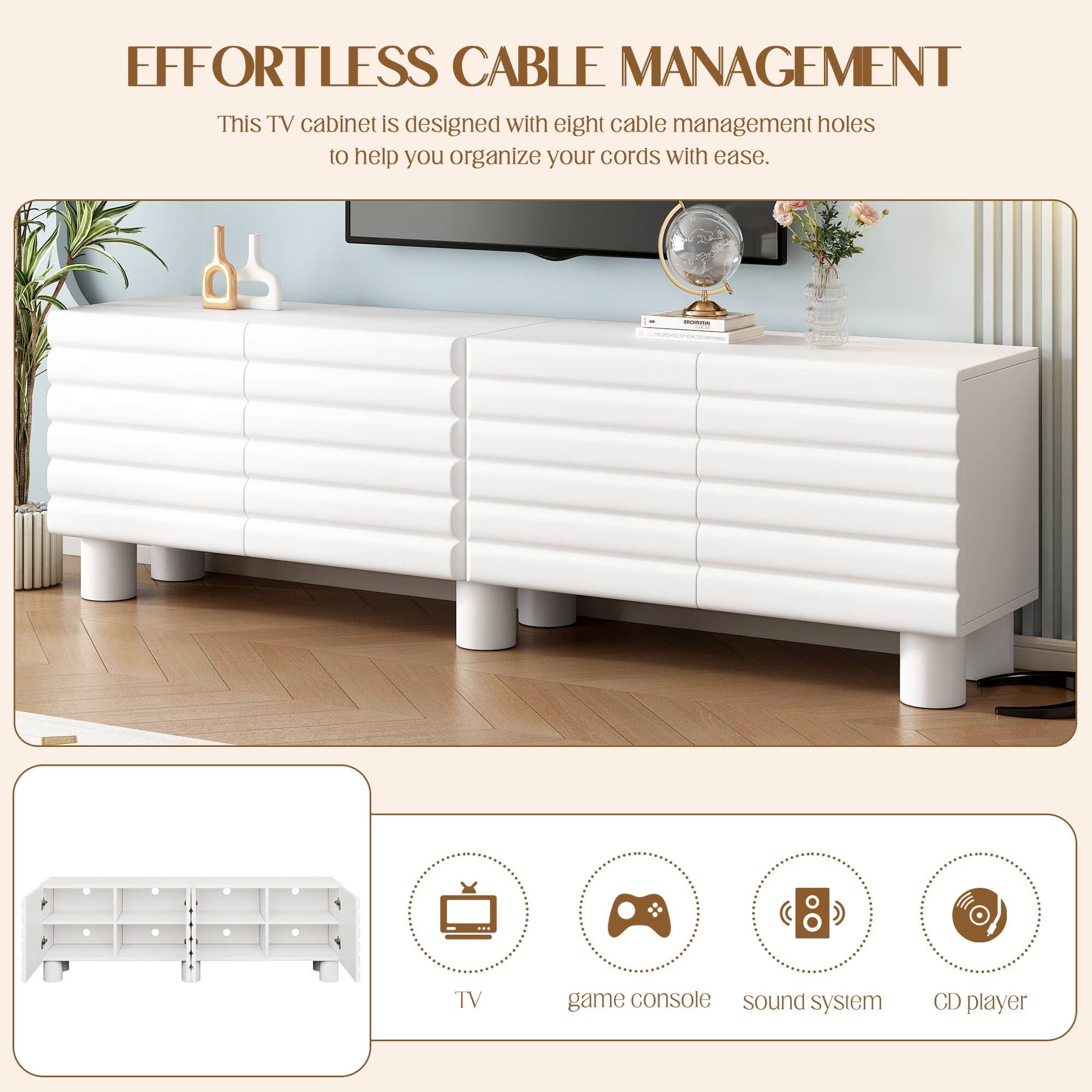 **EFFORTLESS CABLE MANAGEMENT**

This TV cabinet is designed with eight cable management holes to help you organize your cords with ease.

- TV
- Game console
- Sound system
- CD player