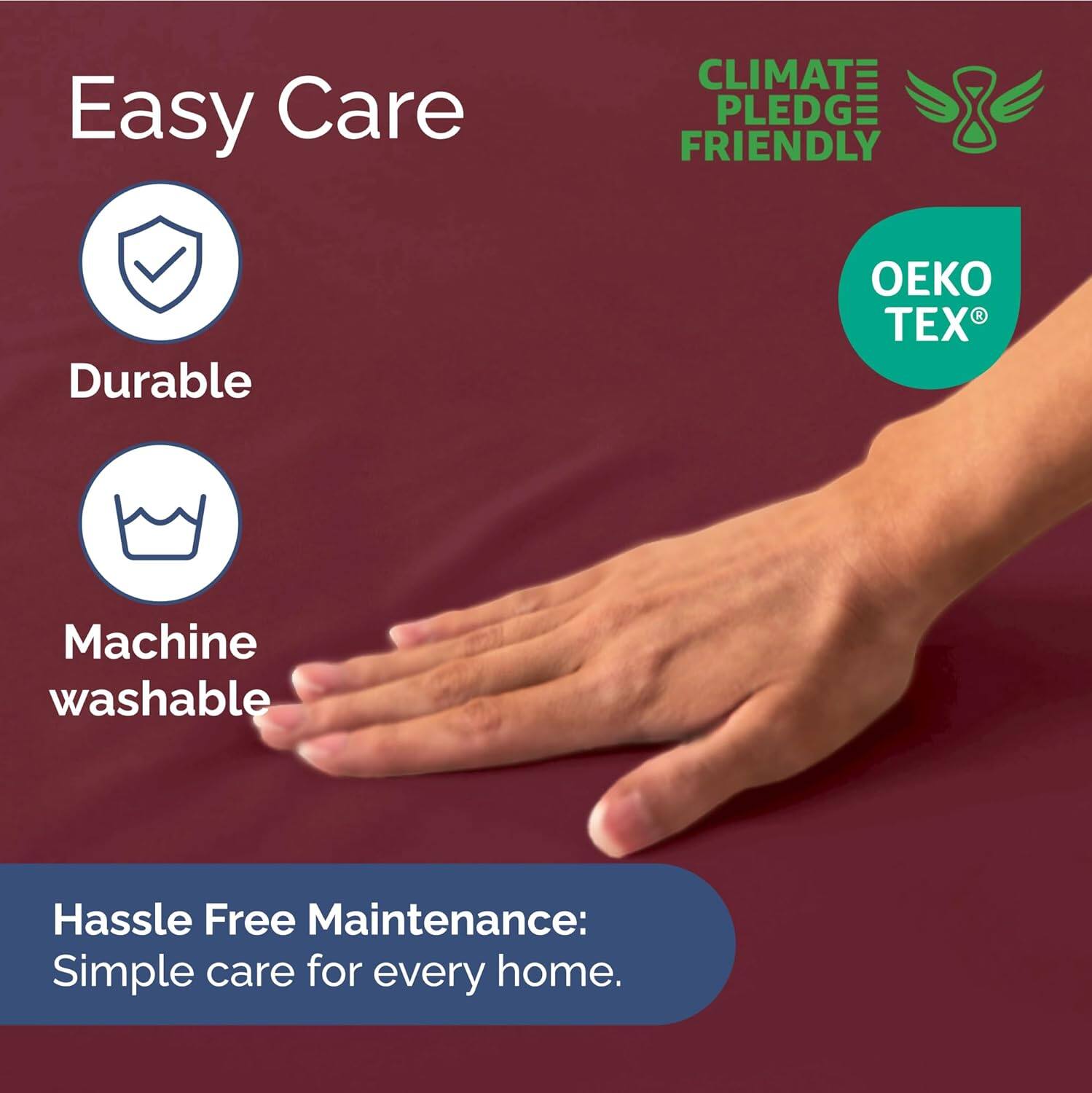 Easy Care  
- Durable  
- Machine washable  

CLIMATE PLEDGE FRIENDLY  
OEKO TEX  

Hassle Free Maintenance:  
Simple care for every home.