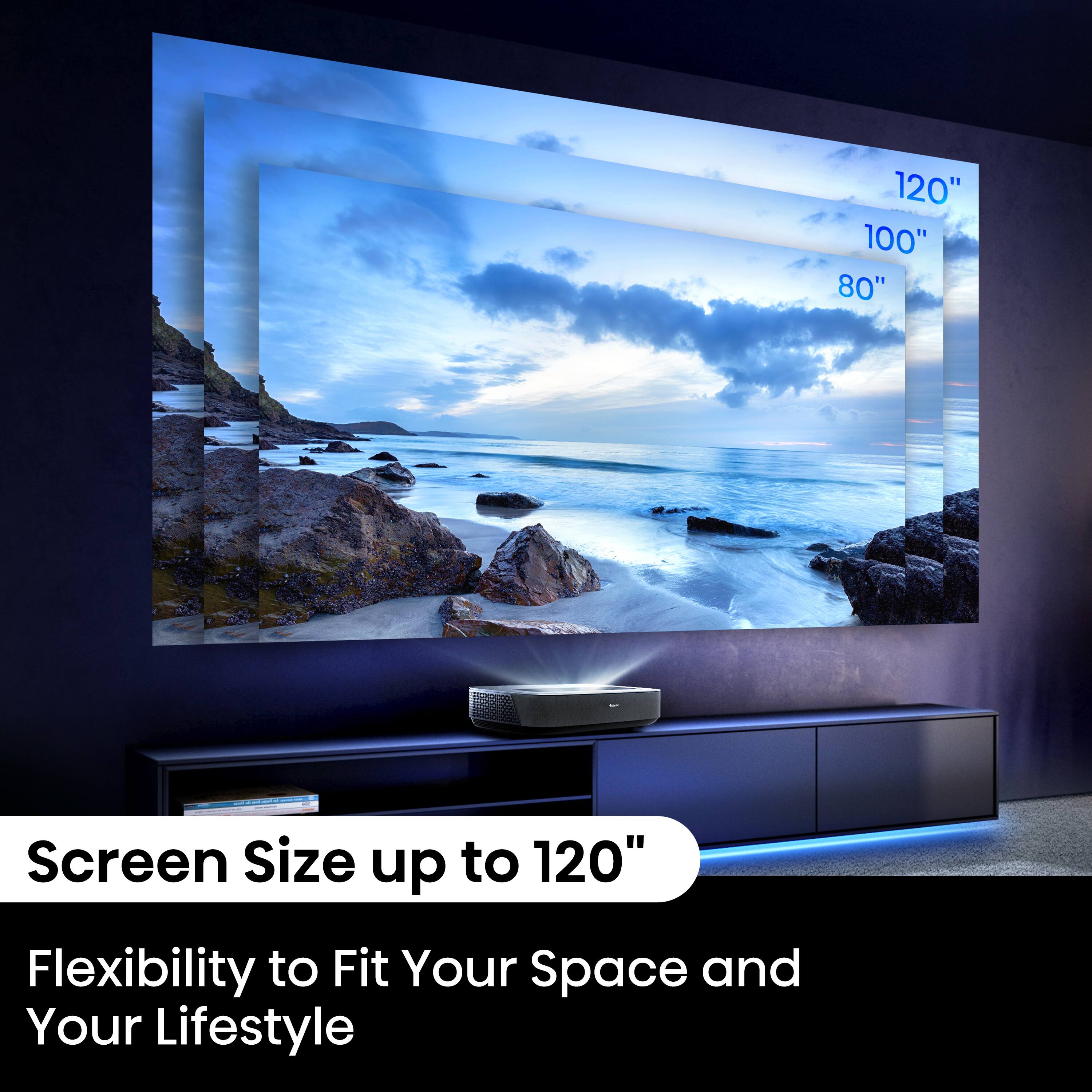 "120" Screen Size up to 120" Flexibility to Fit Your Space and Your Lifestyle"