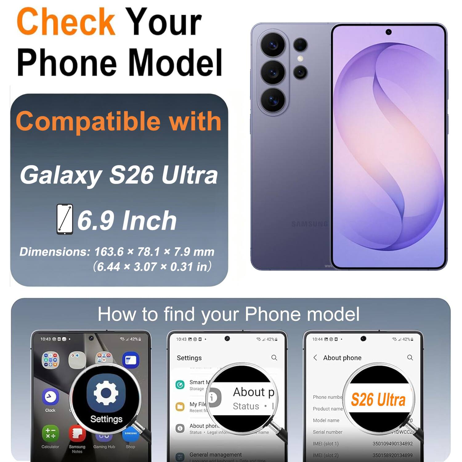 Check Your Phone Model

Compatible with Galaxy S26 Ultra 6.9 Inch

Dimensions: 163.6 x 78.1 x 7.9 mm (6.44 x 3.07 x 0.31 in)

How to find your Phone model

Settings
About phone

Product name: S26 Ultra
Model name: TDWCC2
Serial number: 350109490134892
IMEI (slot 1): 350109490134892
IMEI (slot 2): 350158920134899
