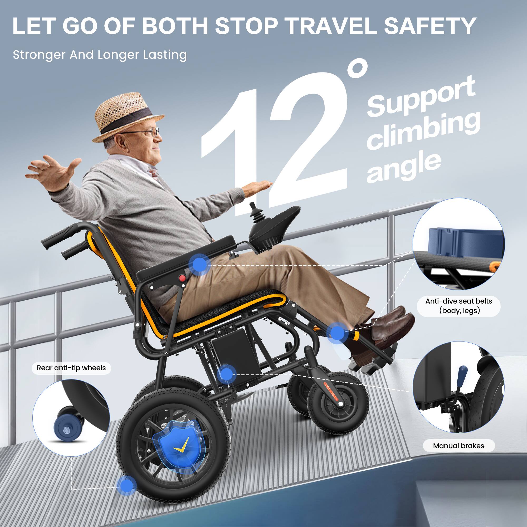 LET GO OF BOTH STOP TRAVEL SAFETY  
Stronger And Longer Lasting  

12° Support climbing angle  

- Anti-dive seat belts (body, legs)  
- Rear anti-tip wheels  
- Manual brakes
