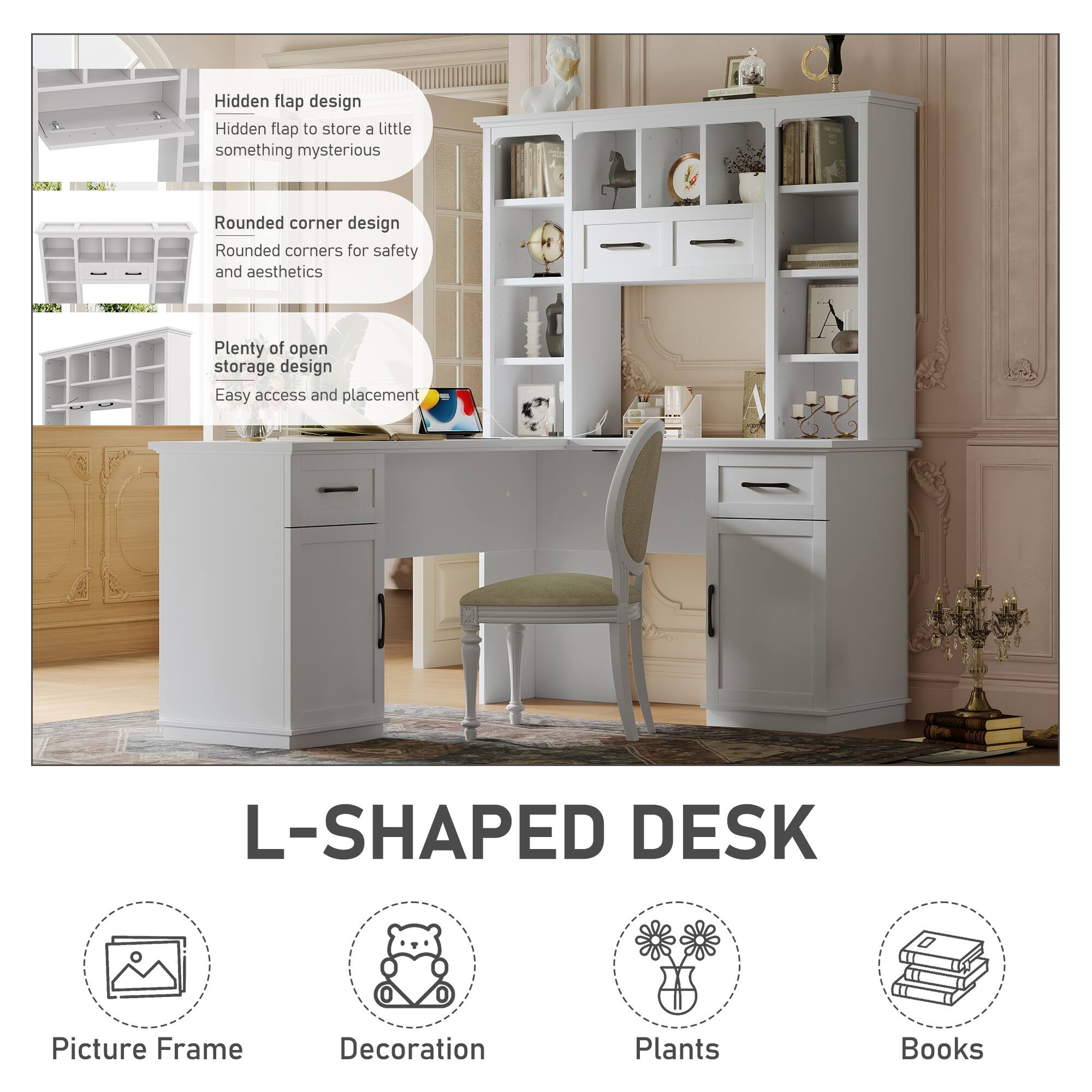- Hidden flap design  
  Hidden flap to store a little something mysterious

- Rounded corner design  
  Rounded corners for safety and aesthetics

- Plenty of open storage design  
  Easy access and placement

- L-SHAPED DESK

- Picture Frame
- Decoration
- Plants
- Books