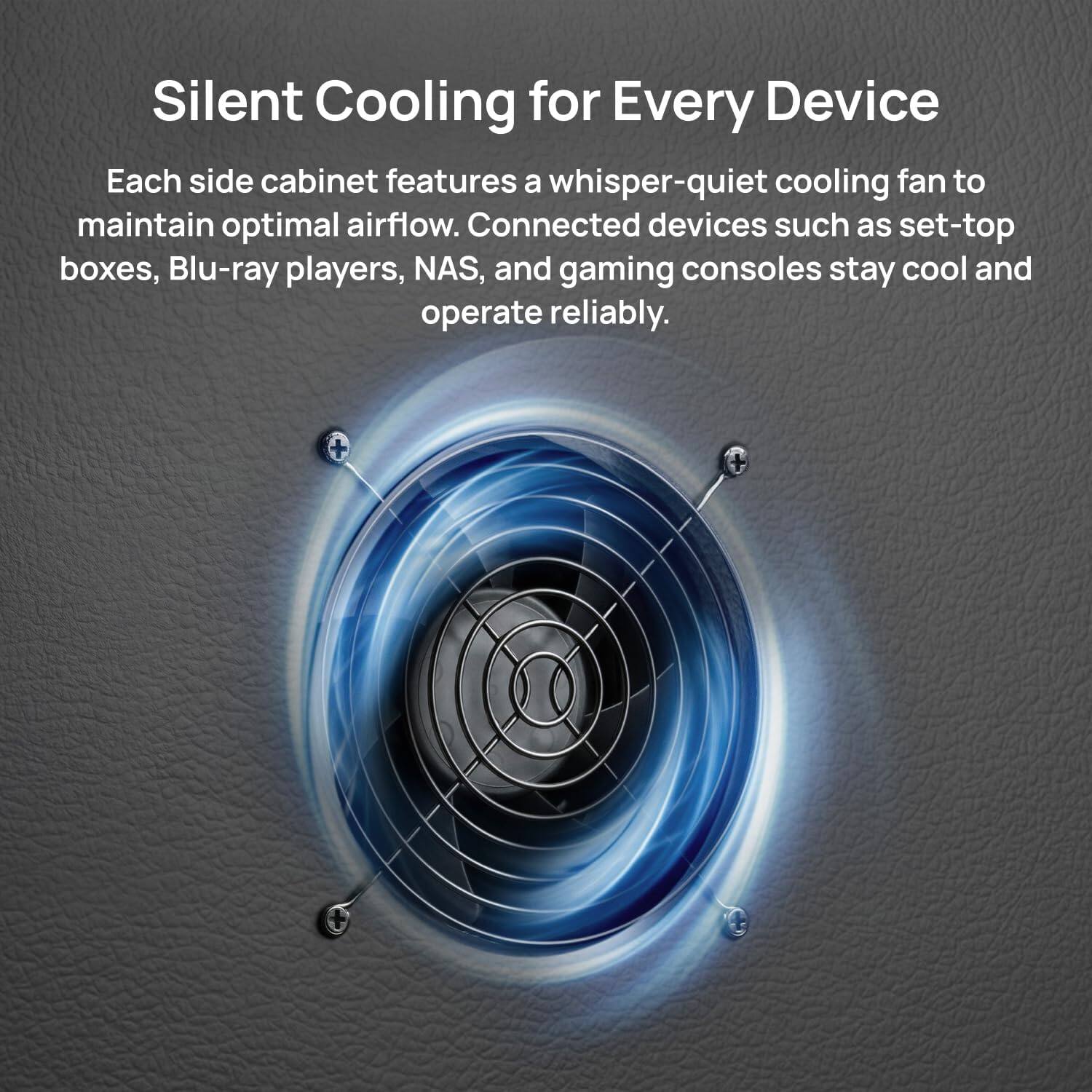 Silent Cooling for Every Device

Each side cabinet features a whisper-quiet cooling fan to maintain optimal airflow. Connected devices such as set-top boxes, Blu-ray players, NAS, and gaming consoles stay cool and operate reliably.