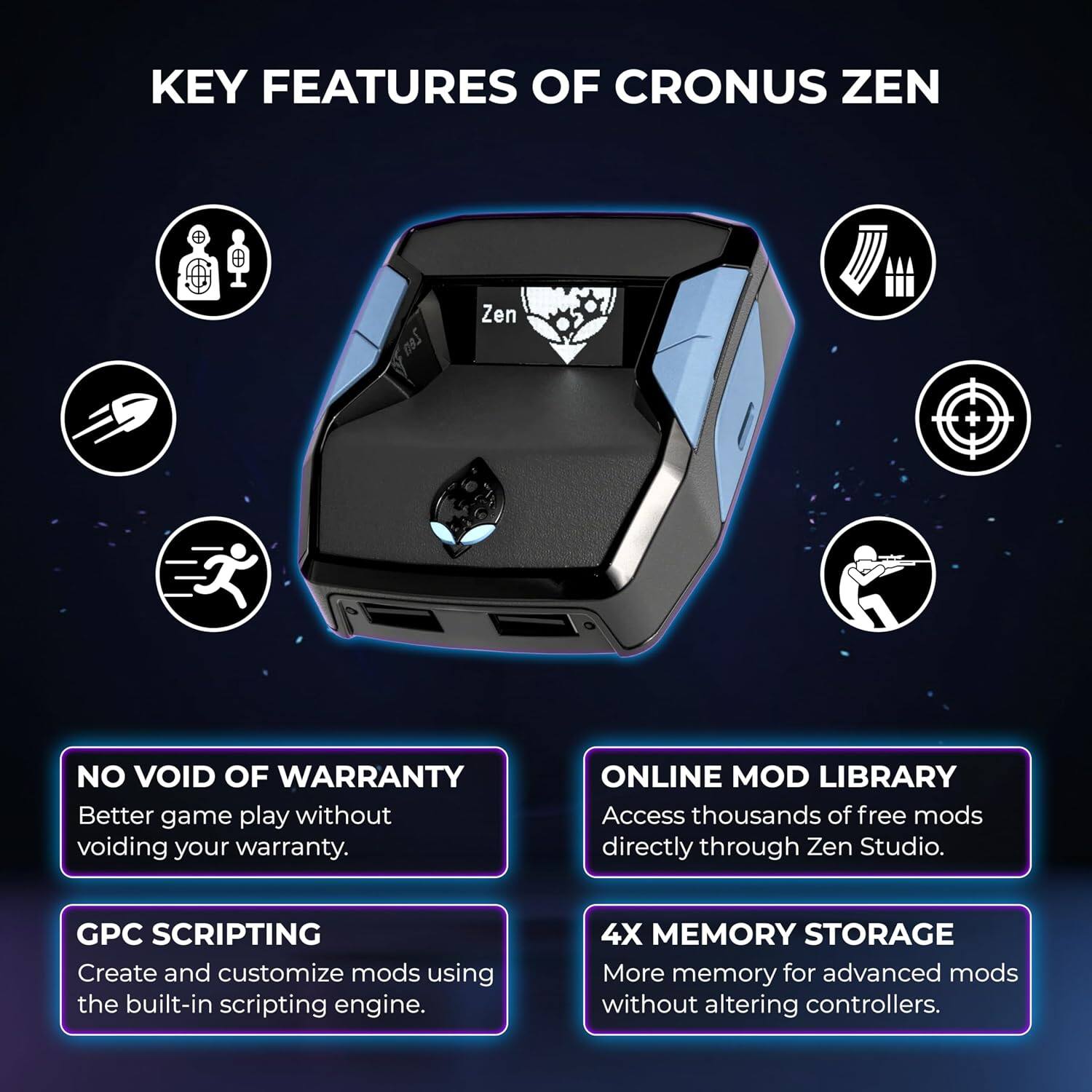 KEY FEATURES OF CRONUS ZEN

- NO VOID OF WARRANTY
  Better game play without voiding your warranty.

- ONLINE MOD LIBRARY
  Access thousands of free mods directly through Zen Studio.

- GPC SCRIPTING
  Create and customize mods using the built-in scripting engine.

- 4X MEMORY STORAGE
  More memory for advanced mods without altering controllers.