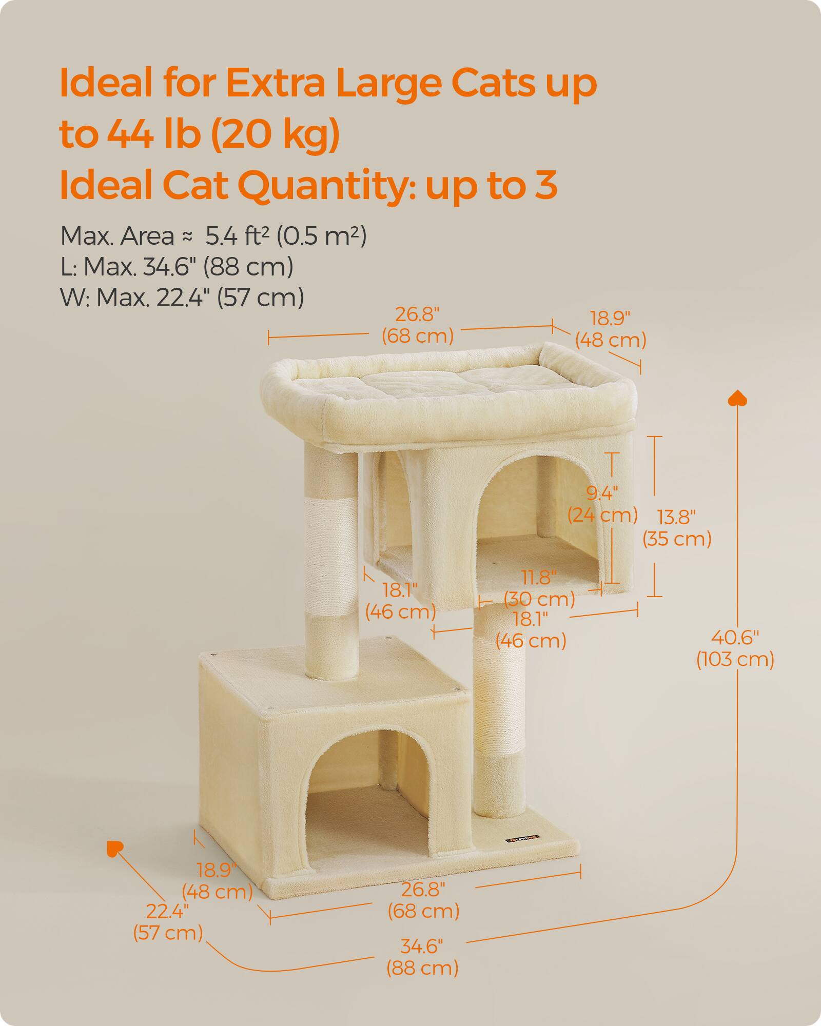 Ideal for Extra Large Cats up to 44 lb (20 kg)  
Ideal Cat Quantity: up to 3  
Max. Area: 5.4 ft² (0.5 m²)  
L: Max. 34.6" (88 cm)  
W: Max. 22.4" (57 cm)  

Dimensions:  
- 26.8" (68 cm)  
- 18.9" (48 cm)  
- 18.1" (46 cm)  
- 11.8" (30 cm)  
- 9.4" (24 cm)  
- 13.8" (35 cm)  
- 40.6" (103 cm)