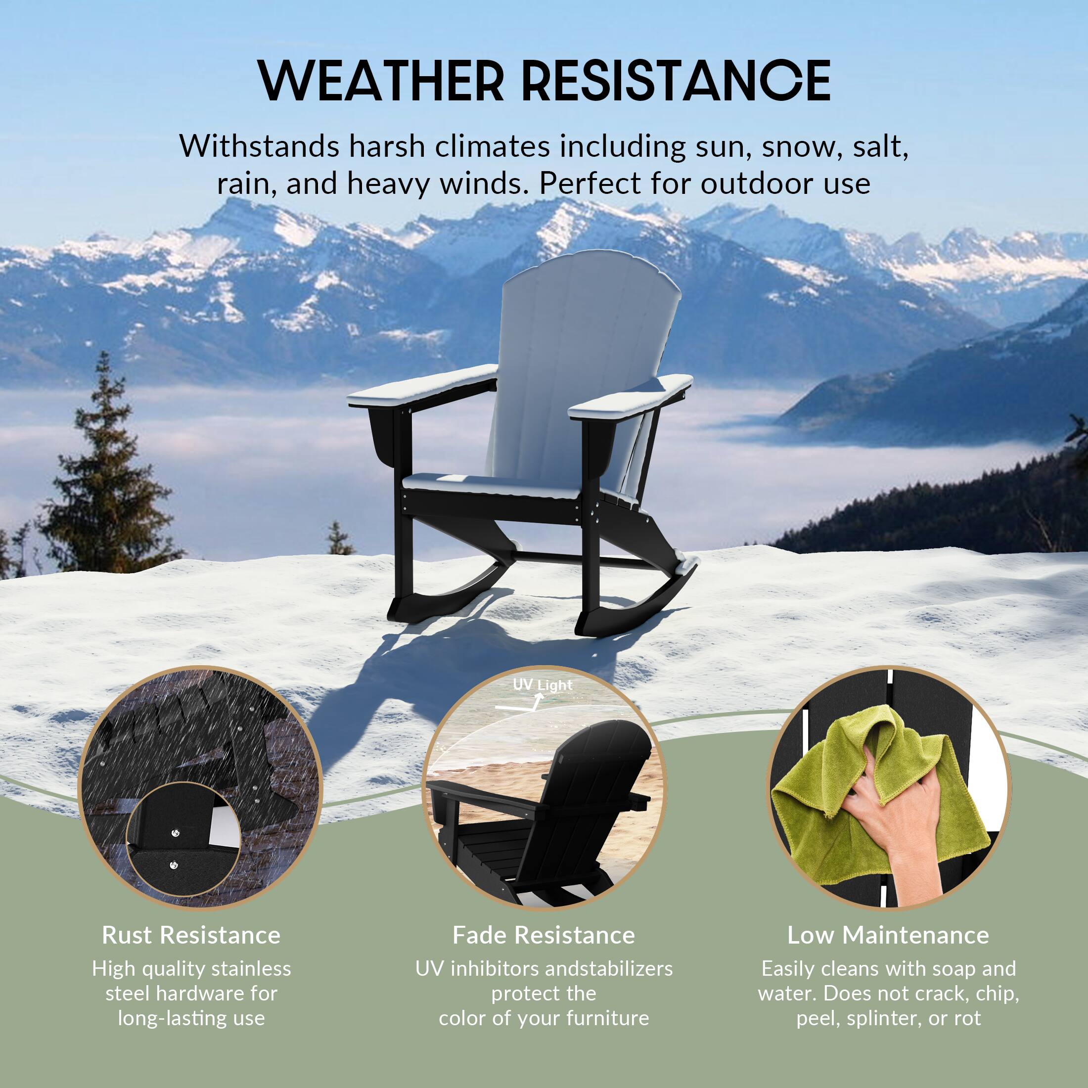 WEATHER RESISTANCE  
Withstands harsh climates including sun, snow, salt, rain, and heavy winds. Perfect for outdoor use.

- Rust Resistance  
  High quality stainless steel hardware for long-lasting use

- Fade Resistance  
  UV inhibitors and stabilizers protect the color of your furniture

- Low Maintenance  
  Easily cleans with soap and water. Does not crack, chip, peel, splinter, or rot