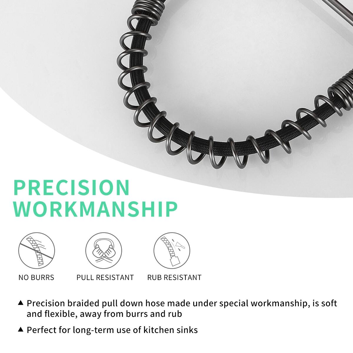 PRECISION WORKMANSHIP

NO BURRS
PULL RESISTANT
RUB RESISTANT

Precision braided pull down hose made under special workmanship, is soft and flexible, away from burrs and rub
Perfect for long-term use of kitchen sinks