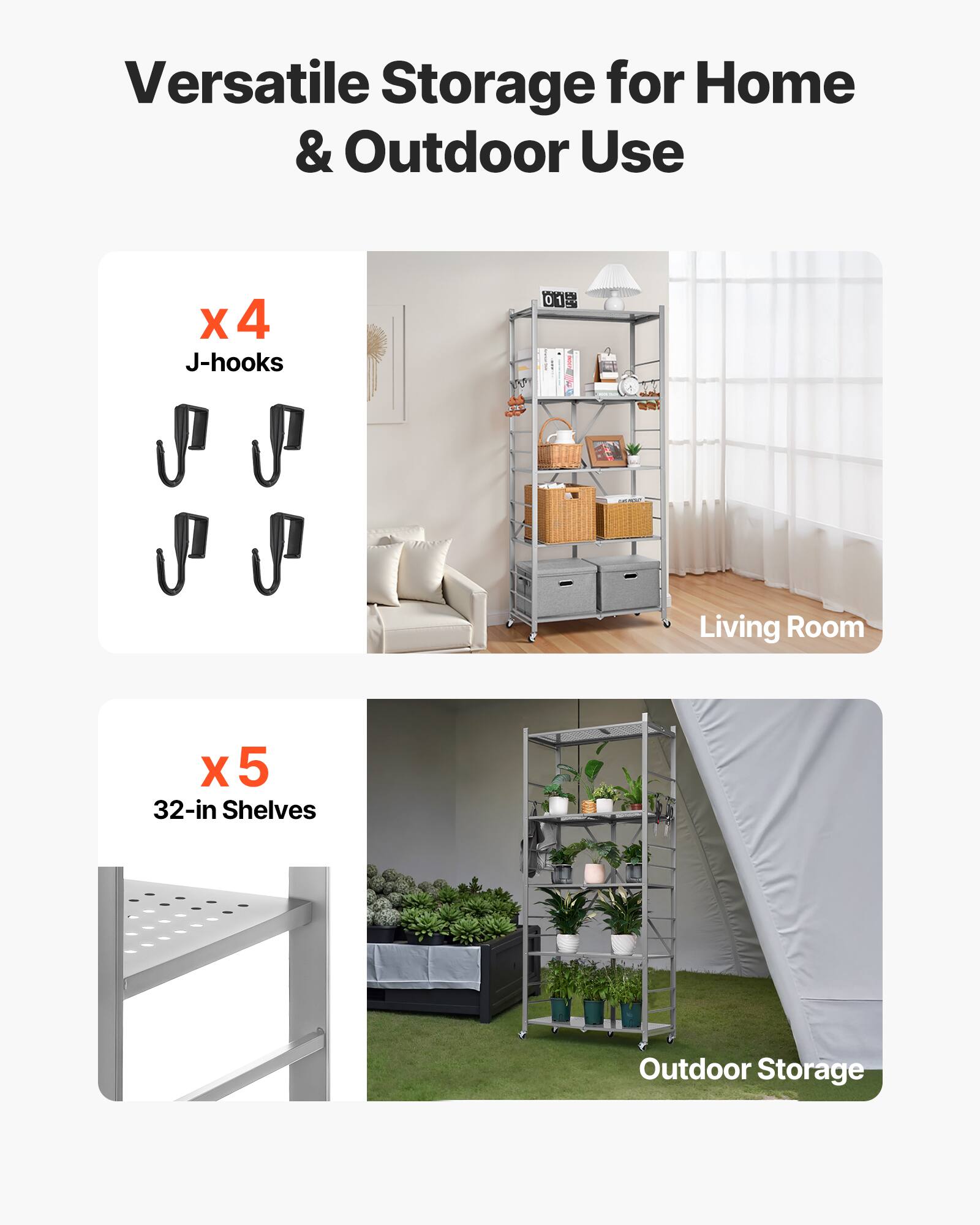 Versatile Storage for Home & Outdoor Use
X 4 J-hooks
X 5 32-in Shelves
Living Room
Outdoor Storage