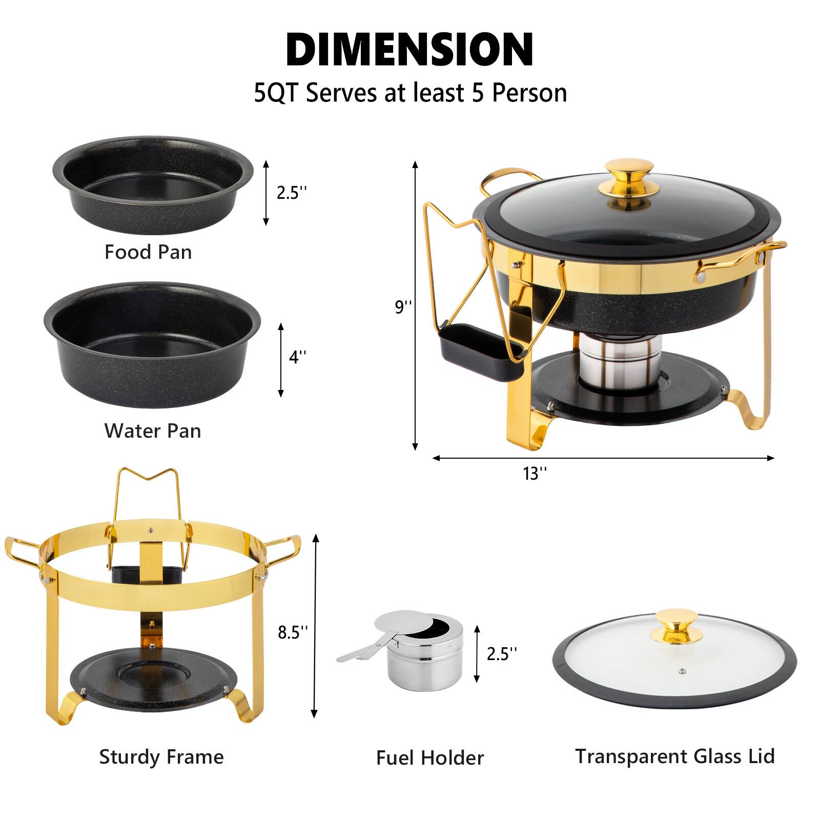 DIMENSION  
5QT Serves at least 5 Person  

- Food Pan: 2.5"  
- Water Pan: 9" x 4"  
- Sturdy Frame: 13" x 8.5"  
- Fuel Holder: 2.5"  
- Transparent Glass Lid