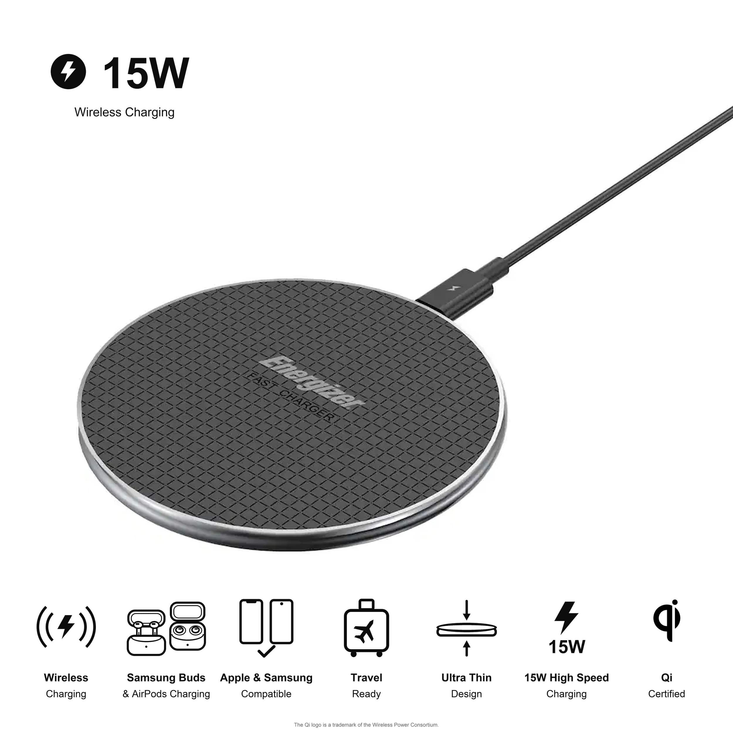 4 15W Wireless Charging  
FAST Energizer CHARGER  
15W  
Wireless Charging  
Samsung Buds Apple & Samsung & AirPods Charging Compatible  
Travel Ready  
Ultra Thin Design  
15W High Speed Charging  
Qi Certified  
The Qi logo is a trademark of the Wireless Power Consortium
