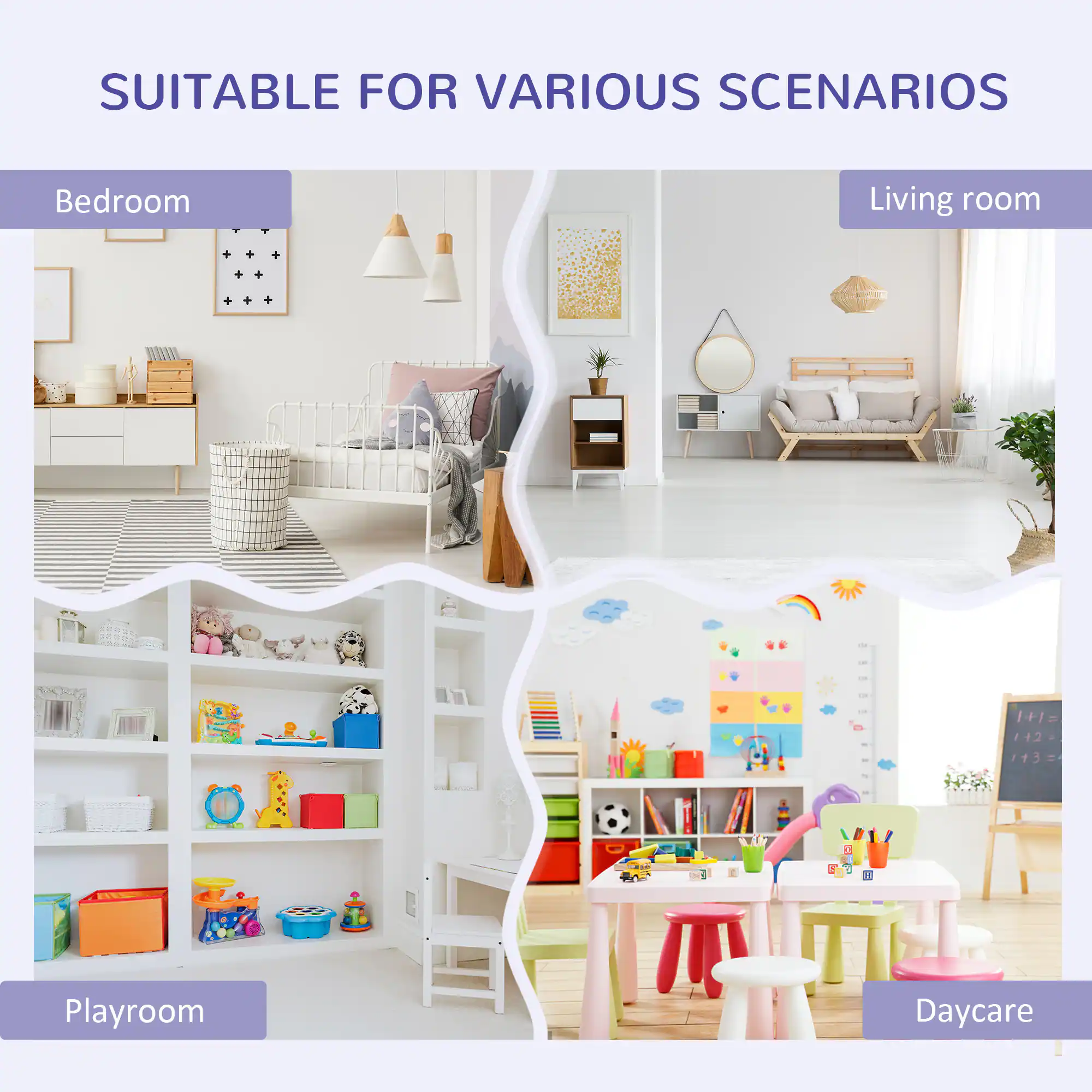 SUITABLE FOR VARIOUS SCENARIOS

- Bedroom
- Living room
- Playroom
- Daycare