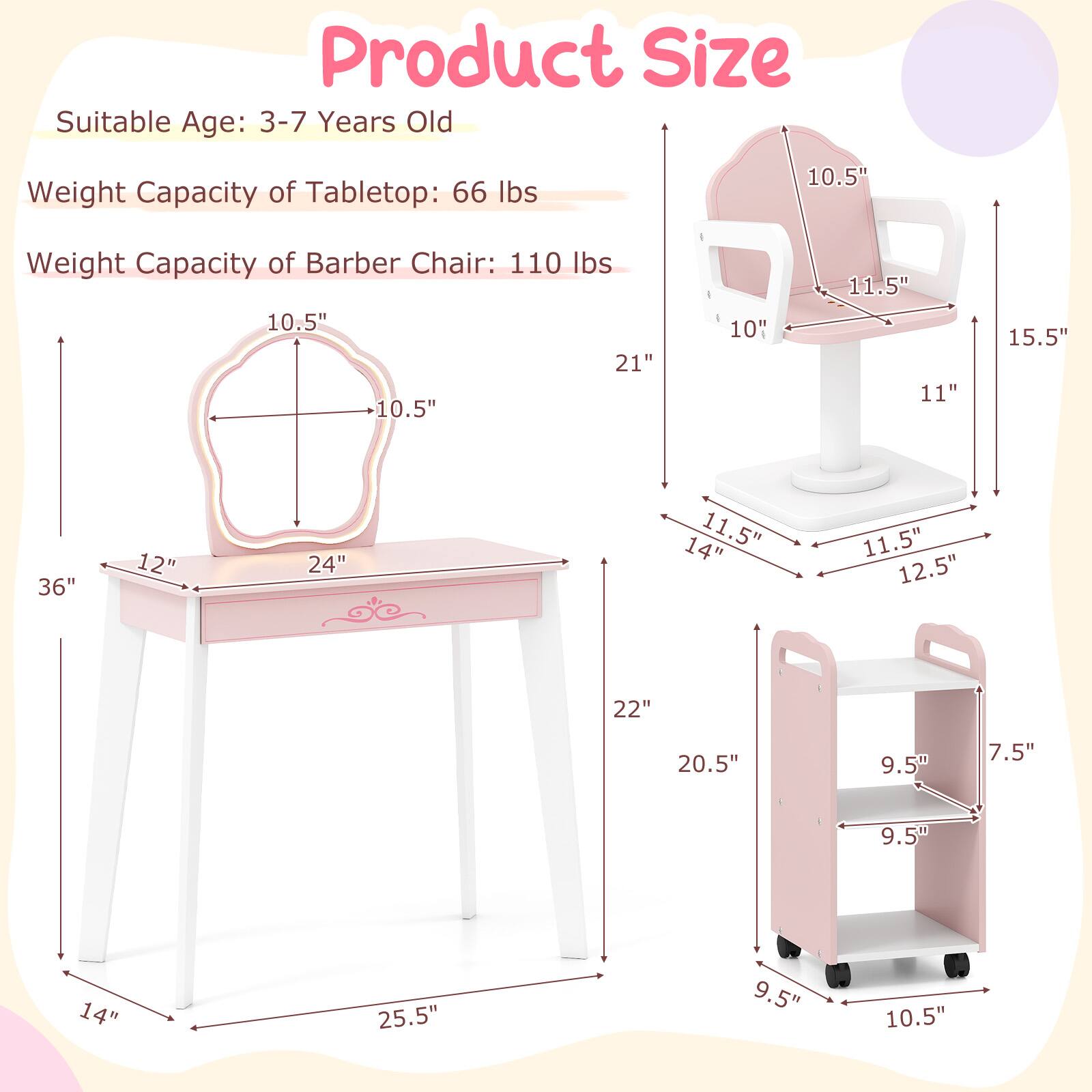 Product Size  
Suitable Age: 3-7 Years Old  
Weight Capacity of Tabletop: 66 lbs  
Weight Capacity of Barber Chair: 110 lbs  

Tabletop Dimensions:  
- Width: 24"  
- Depth: 12"  
- Height: 36"  
- Seat Depth: 10.5"  
- Seat Width: 10.5"  

Barber Chair Dimensions:  
- Height: 21"  
- Seat Height: 10"  
- Seat Depth: 10.5"  
- Seat Width: 11.5"  
- Back Height: 15.5"  
- Back Width: 11"  
- Base Width: 14"  
- Base Depth: 11.5"  
- Base Height: 12.5"  

Shelf Dimensions:  
- Height: 22"  
- Width: 20.5"  
- Shelf Depth: 9.5"  
- Shelf Height: 9.5"  
- Bottom Shelf Height: 10.5"  
- Shelf Width: 7.5"