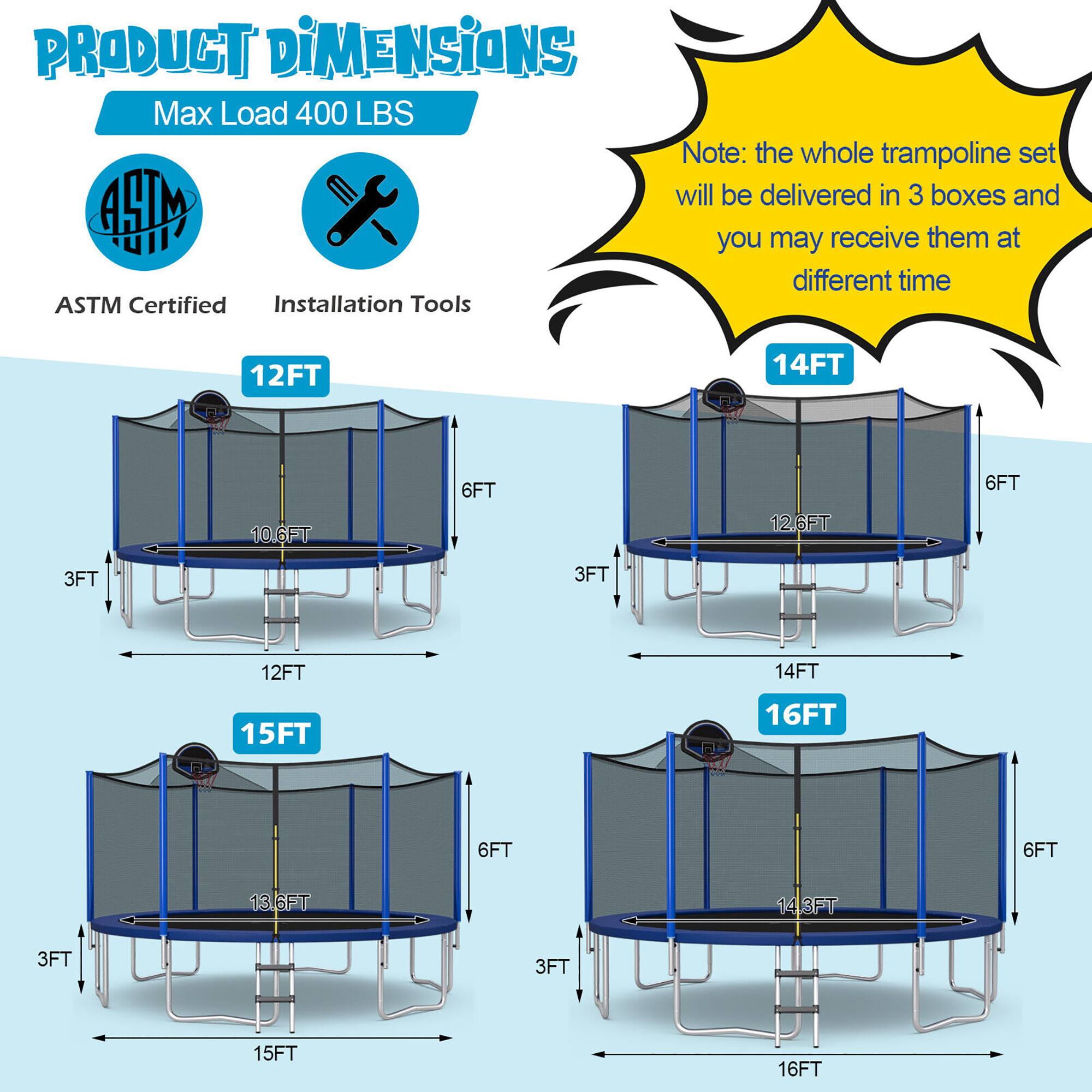 **PRODUCT DIMENSIONS**

Max Load 400 LBS

ASTM Certified  
Installation Tools

Note: the whole trampoline set will be delivered in 3 boxes and you may receive them at different time

- 12FT  
  - 10.6FT  
  - 6FT  
  - 3FT  
  - 12FT  

- 14FT  
  - 12.6FT  
  - 6FT  
  - 3FT  
  - 14FT  

- 15FT  
  - 13.6FT  
  - 6FT  
  - 3FT  
  - 15FT  

- 16FT  
  - 14.3FT  
  - 6FT  
  - 3FT  
  - 16FT