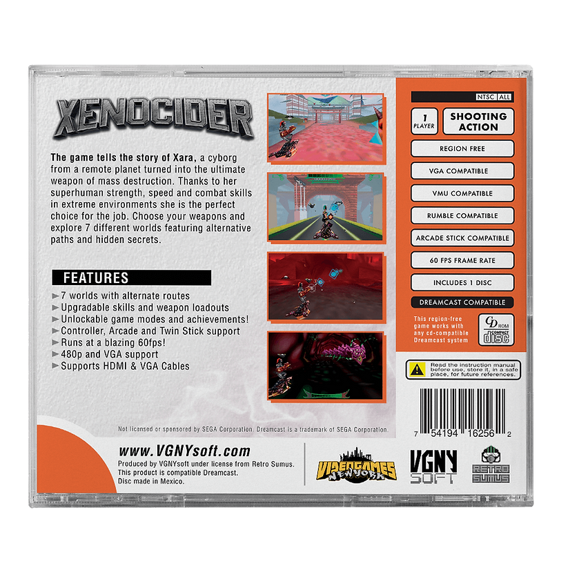 XENOCIDER

The game tells the story of Xara, a cyborg from a remote planet turned into the ultimate weapon of mass destruction. Thanks to her superhuman strength, speed, and combat skills in extreme environments, she is the perfect choice for the job. Choose your weapons and explore 7 different worlds featuring alternative paths and hidden secrets.

FEATURES
- 7 worlds with alternate routes
- Upgradable skills and weapon loadouts
- Unlockable game modes and achievements!
- Controller, Arcade, and Twin Stick support
- Runs at a blazing 60fps!
- 480p and VGA support
- Supports HDMI & VGA Cables

NTSC ALL
1 SHOOTING PLAYER ACTION
REGION FREE
VGA COMPATIBLE
VMU COMPATIBLE
RUMBLE COMPATIBLE
ARCADE STICK COMPATIBLE
60 FPS FRAME RATE
INCLUDES 1 DISC
DREAMCAST COMPATIBLE

This region-free game works with any CD-compatible Dreamcast system disc.

Read the instruction manual before use. Store it in a safe place for future references.

Not licensed or sponsored by SEGA Corporation.

www.VGNYsoft.com

Produced by VGNYsoft under license from Retro Sum