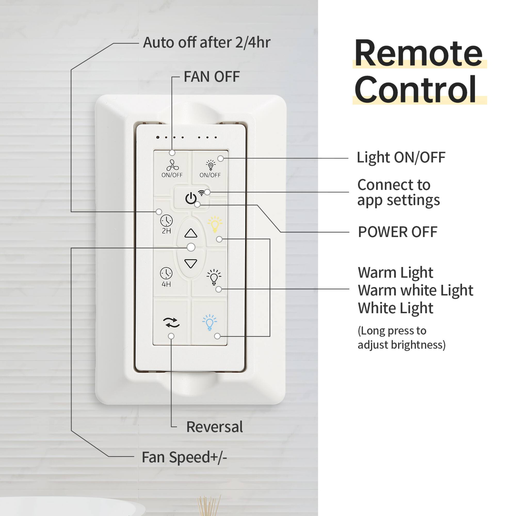Auto off after 2/4hr  
FAN OFF  
Remote Control  
ON/OFF  
Light ON/OFF  
Connect to app settings  
POWER OFF  
2H  
4H  
Warm Light  
Warm white Light  
White Light  
(Long press to adjust brightness)  
Reversal  
Fan Speed+/-
