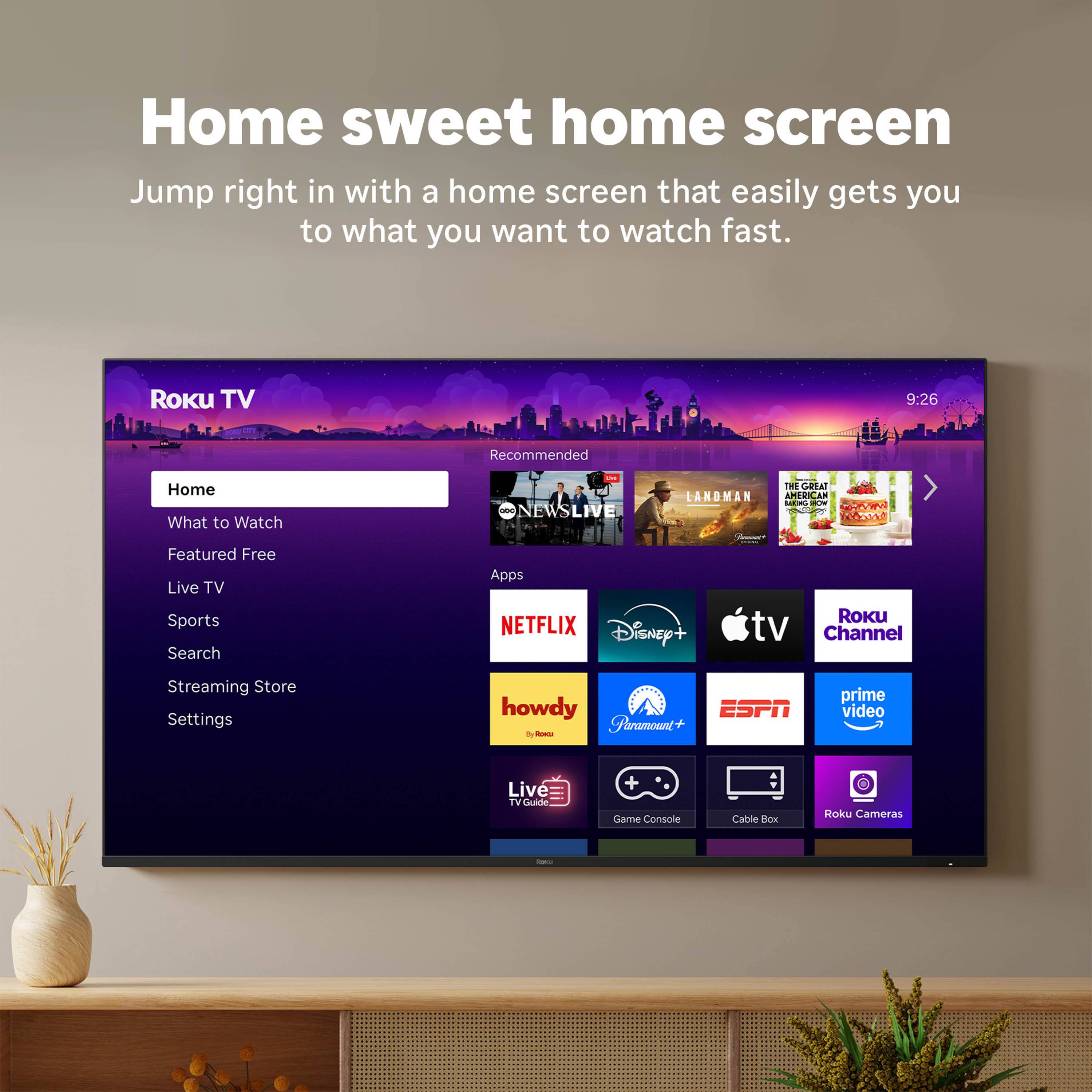 Home sweet home screen

Jump right in with a home screen that easily gets you to what you want to watch fast.

Roku TV

Home
What to Watch
Featured Free
Live TV
Sports
Search
Streaming Store
Settings

Recommended

Apps

NETFLIX
Disney+
Apple TV
Roku Channel
howdy
Paramount+
ESPN
Prime Video
Live TV Guide
Game Console
Cable Box
Roku Cameras