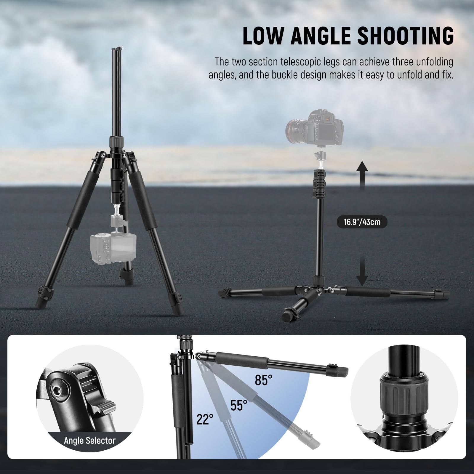 LOW ANGLE SHOOTING

The two section telescopic legs can achieve three unfolding angles, and the buckle design makes it easy to unfold and fix.

- 16.9"/43cm

Angle Selector

- 22°
- 55°
- 85°