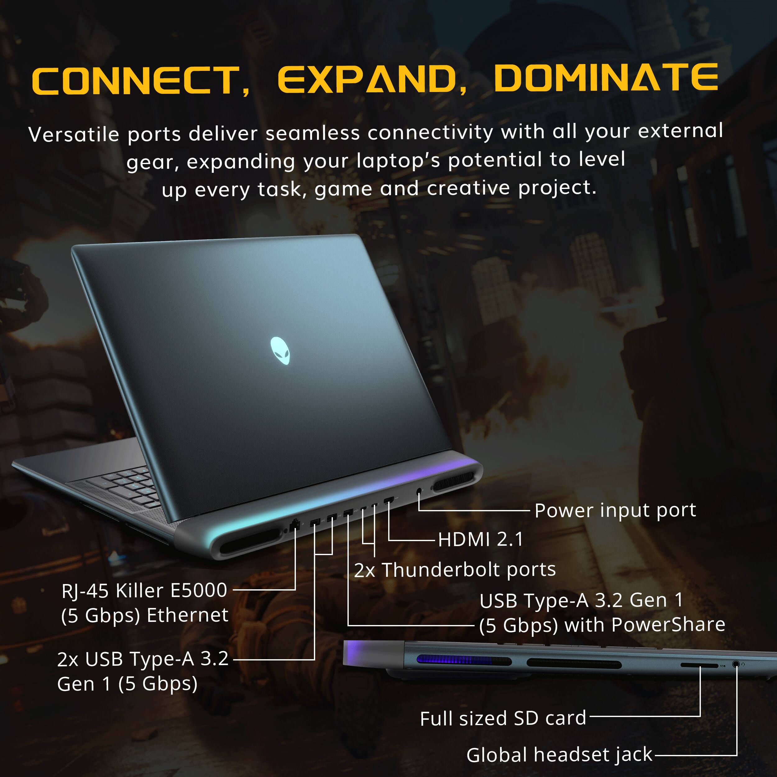 CONNECT, EXPAND, DOMINATE

Versatile ports deliver seamless connectivity with all your external gear, expanding your laptop's potential to level up every task, game and creative project.

- RJ-45 Killer E5000 (5 Gbps) Ethernet
- 2x USB Type-A 3.2 Gen 1 (5 Gbps)
- HDMI 2.1
- 2x Thunderbolt ports
- USB Type-A 3.2 Gen 1 (5 Gbps) with PowerShare
- Full sized SD card
- Global headset jack
