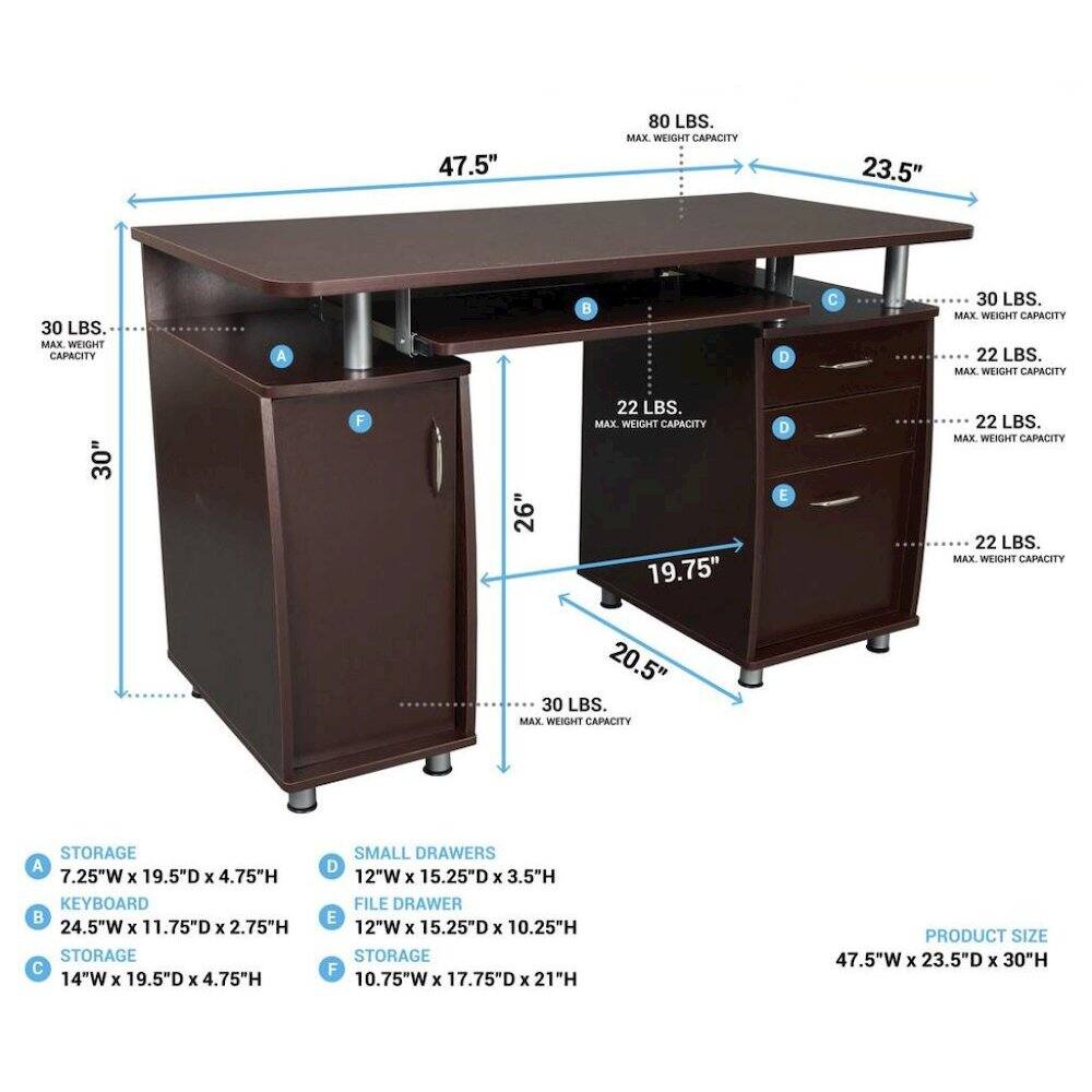 47.5"  
80 LBS. MAX. WEIGHT CAPACITY  
23.5"  
30 LBS. MAX. WEIGHT CAPACITY  
A  
D  
30 LBS. MAX. WEIGHT CAPACITY  
22 LBS. MAX. WEIGHT CAPACITY  
30"  
F  
22 LBS. MAX. WEIGHT CAPACITY  
26"  
19.75"  
20.5"  
30 LBS. MAX WEIGHT CAPACITY  
D E  
22 LBS. MAX. WEIGHT CAPACITY  
22 LBS. MAX WEIGHT CAPACITY  
STORAGE A 7.25"W X 19.5"D X 4.75"H  
KEYBOARD 24.5"W X 11.75"D X 2.75"H  
STORAGE C 14"W X 19.5"D X 4.75"H  
SMALL DRAWERS D 12"W X 15.25"D X 3.5"H  
FILE DRAWER E 12"W X 15.25"D X 10.25"H  
STORAGE F 10.75