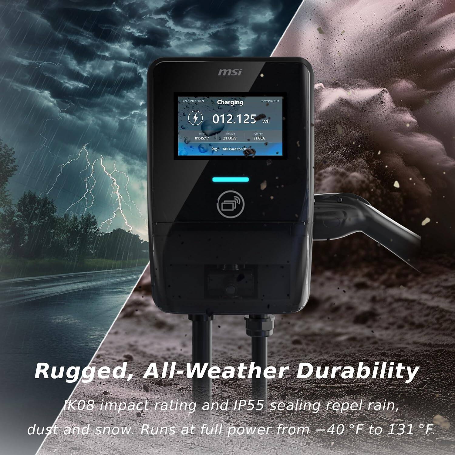 msi  
2024/10/20 12:00:34 TAMMSMEDIST Charging 012.125 Wh  
Day 01:45:17  
Voltage 217.05V  
Current 31.86A  
TAP Card to start  

Rugged, All-Weather Durability  
IK08 impact rating and IP55 sealing repel rain, dust and snow. Runs at full power from -40 F to 131 F.