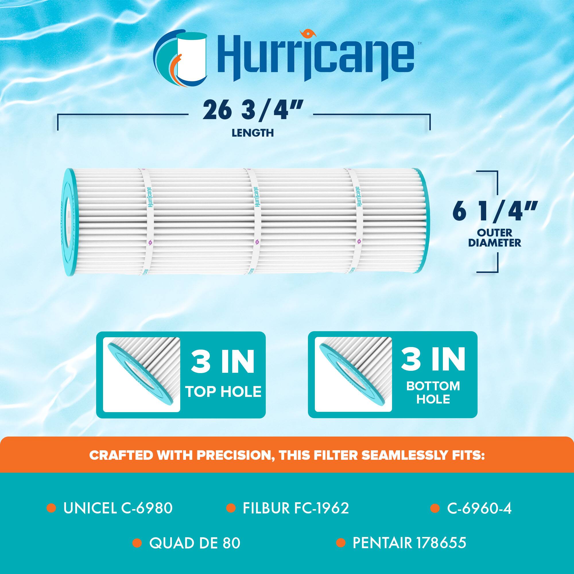 Hurricane 26 3/4" LENGTH  
6 1/4" OUTER DIAMETER  
3 IN TOP HOLE  
3 IN BOTTOM HOLE  

CRAFTED WITH PRECISION, THIS FILTER SEAMLESSLY FITS:  
- UNICEL C-6980  
- FILBUR FC-1962  
- C-6960-4  
- QUAD DE 80  
- PENTAIR 178655