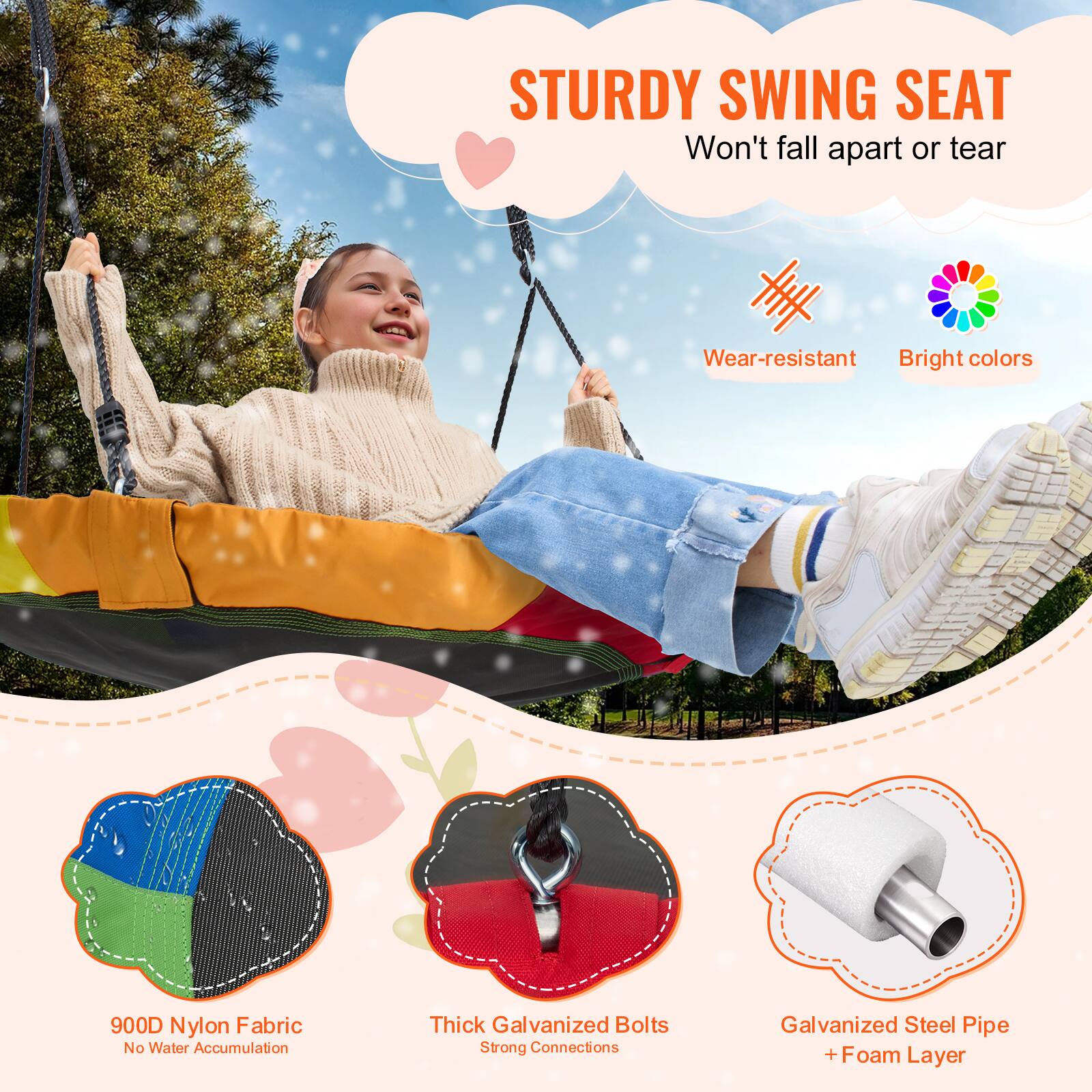 STURDY SWING SEAT
Won't fall apart or tear
Wear-resistant
Bright colors
900D Nylon Fabric
No Water Accumulation
Thick Galvanized Bolts
Strong Connections
Galvanized Steel Pipe + Foam Layer