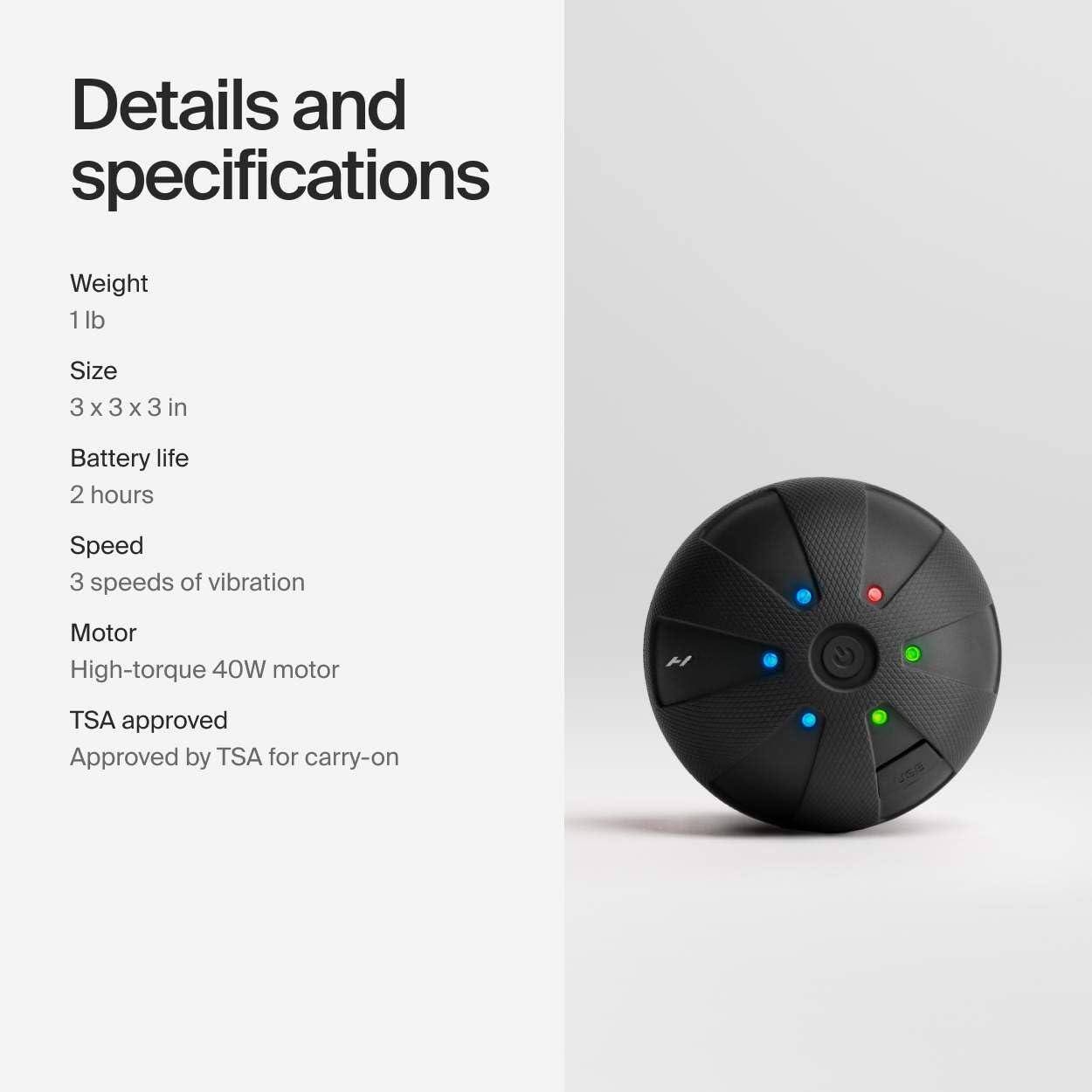Details and specifications

- Weight: 1 lb
- Size: 3 x 3 x 3 in
- Battery life: 2 hours
- Speed: 3 speeds of vibration
- Motor: High-torque 40W motor
- TSA approved: Approved by TSA for carry-on