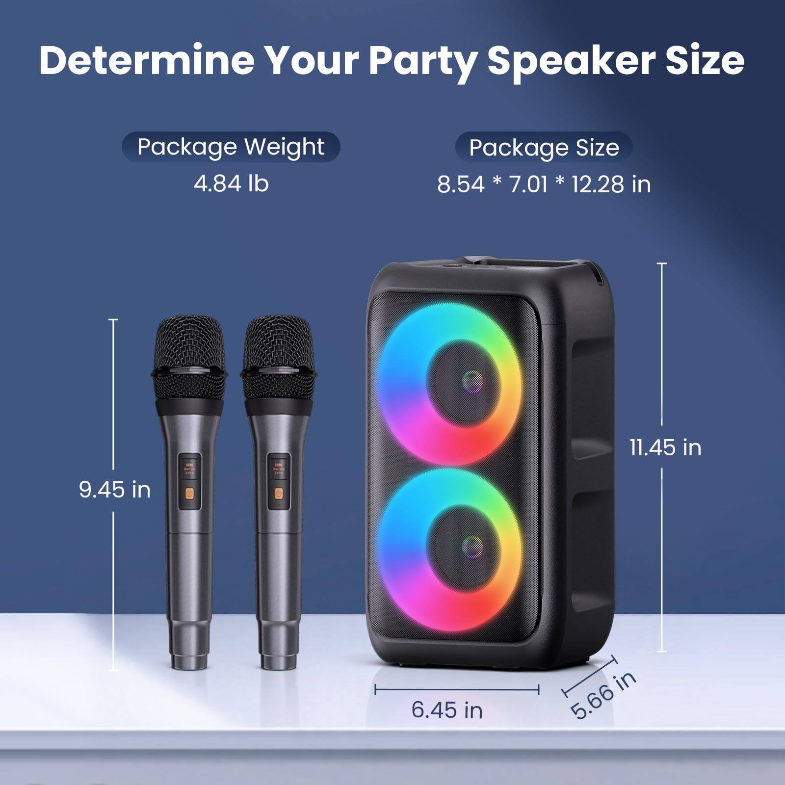 Determine Your Party Speaker Size

Package Weight: 4.84 lb

Package Size: 8.54 * 7.01 * 12.28 in

Microphone Size: 9.45 in

Speaker Size: 11.45 in (height) x 6.45 in (width) x 5.66 in (depth)