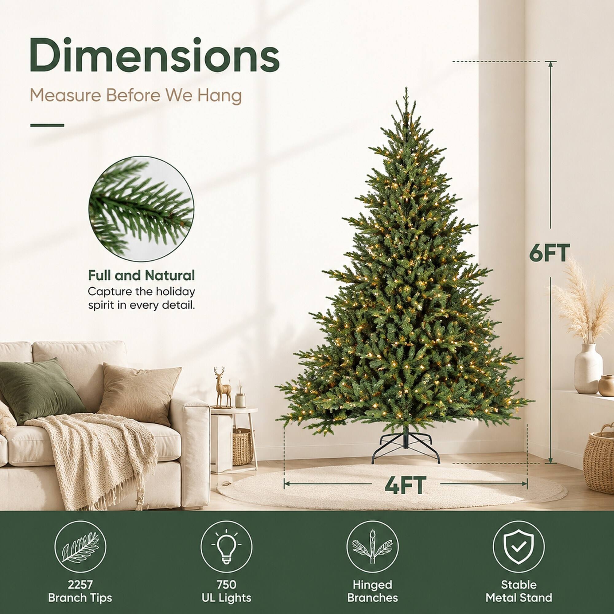 Dimensions  
Measure Before We Hang

Full and Natural  
Capture the holiday spirit in every detail.

6FT  
4FT

2257 Branch Tips  
750 UL Lights  
Hinged Branches  
Stable Metal Stand