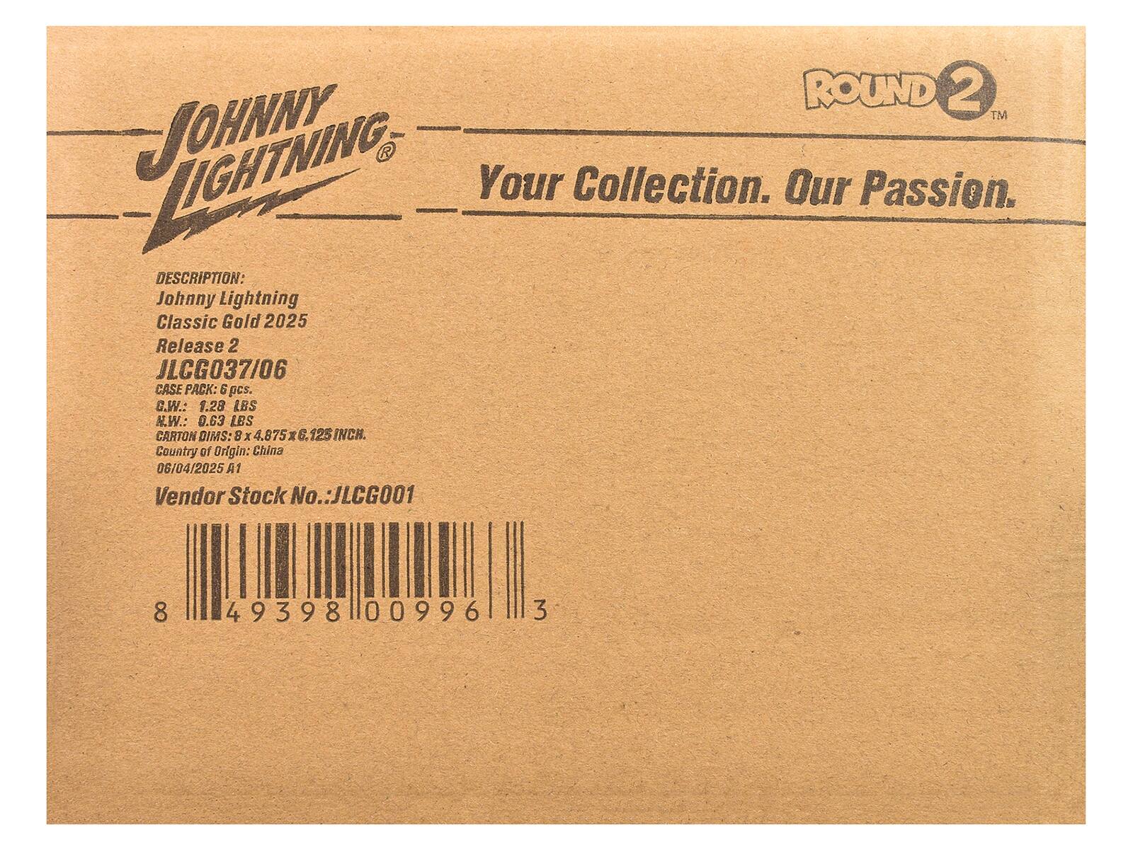 JOHNNY LIGHTNING  
ROUND 2™  
Your Collection. Our Passion.  

DESCRIPTION:  
Johnny Lightning Classic Gold 2025  
Release 2  
JLCG037/06  

CASE PACK: 6 pcs.  
G.W.: 1.28 LBS  
N.W.: 0.63 LBS  

CARTON DIMS: 8 x 4.875 x 6.125 INCH.  
Country of Origin: China  

06/04/2025 A1  

Vendor Stock No.: JLCG001  

8 49398 00996 3
