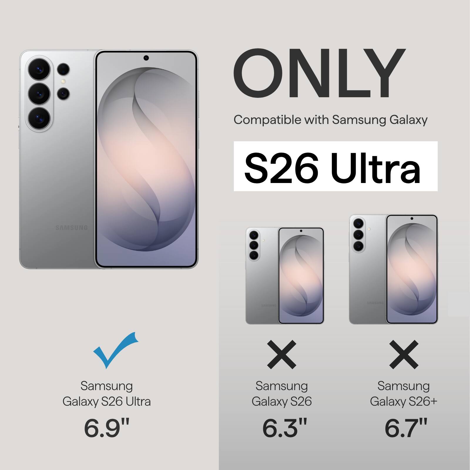 ONLY Compatible with Samsung Galaxy S26 Ultra  
SAMSUNG Samsung Galaxy S26 Ultra 6.9"  
X Samsung Galaxy S26 6.3"  
X Samsung Galaxy S26+ 6.7"