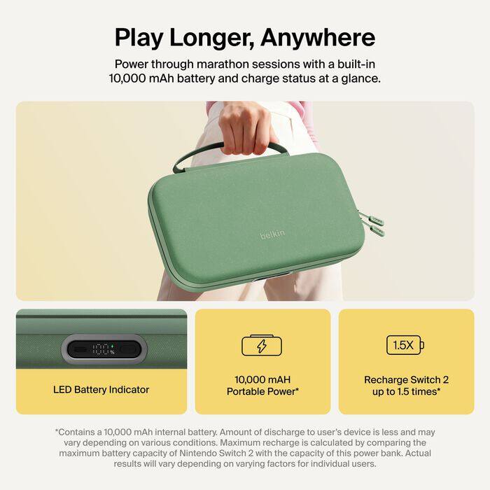Play Longer, Anywhere  
Power through marathon sessions with a built-in 10,000 mAh battery and charge status at a glance.

belkin

1.5X  
LED Battery Indicator  
10,000 mAH Portable Power*  
Recharge Switch 2 up to 1.5 times*

*Contains a 10,000 mAh internal battery. Amount of discharge to user's device is less and may vary depending on various conditions. Maximum recharge is calculated by comparing the maximum battery capacity of Nintendo Switch 2 with the capacity of this power bank. Actual results will vary depending on varying factors for individual users.