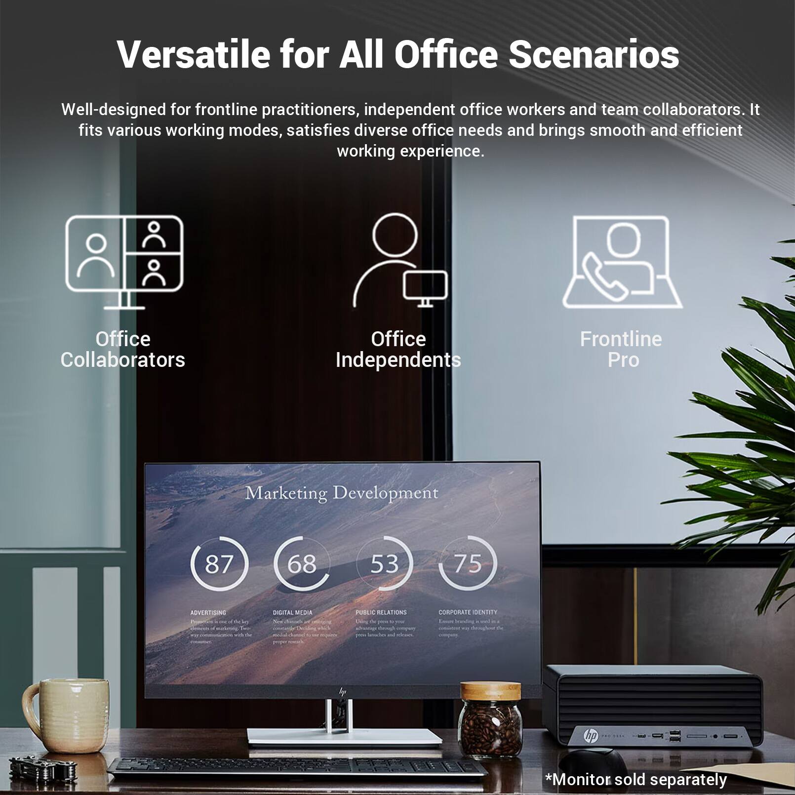 Versatile for All Office Scenarios

Well-designed for frontline practitioners, independent office workers and team collaborators. It fits various working modes, satisfies diverse office needs and brings smooth and efficient working experience.

Office Collaborators
Office Independents
Frontline Pro

Marketing Development
87
68
53
75

ADVERTISING
DIGITAL MEDIA
PUBLIC RELATION
CORPORATE IDENTITY

*Monitor sold separately