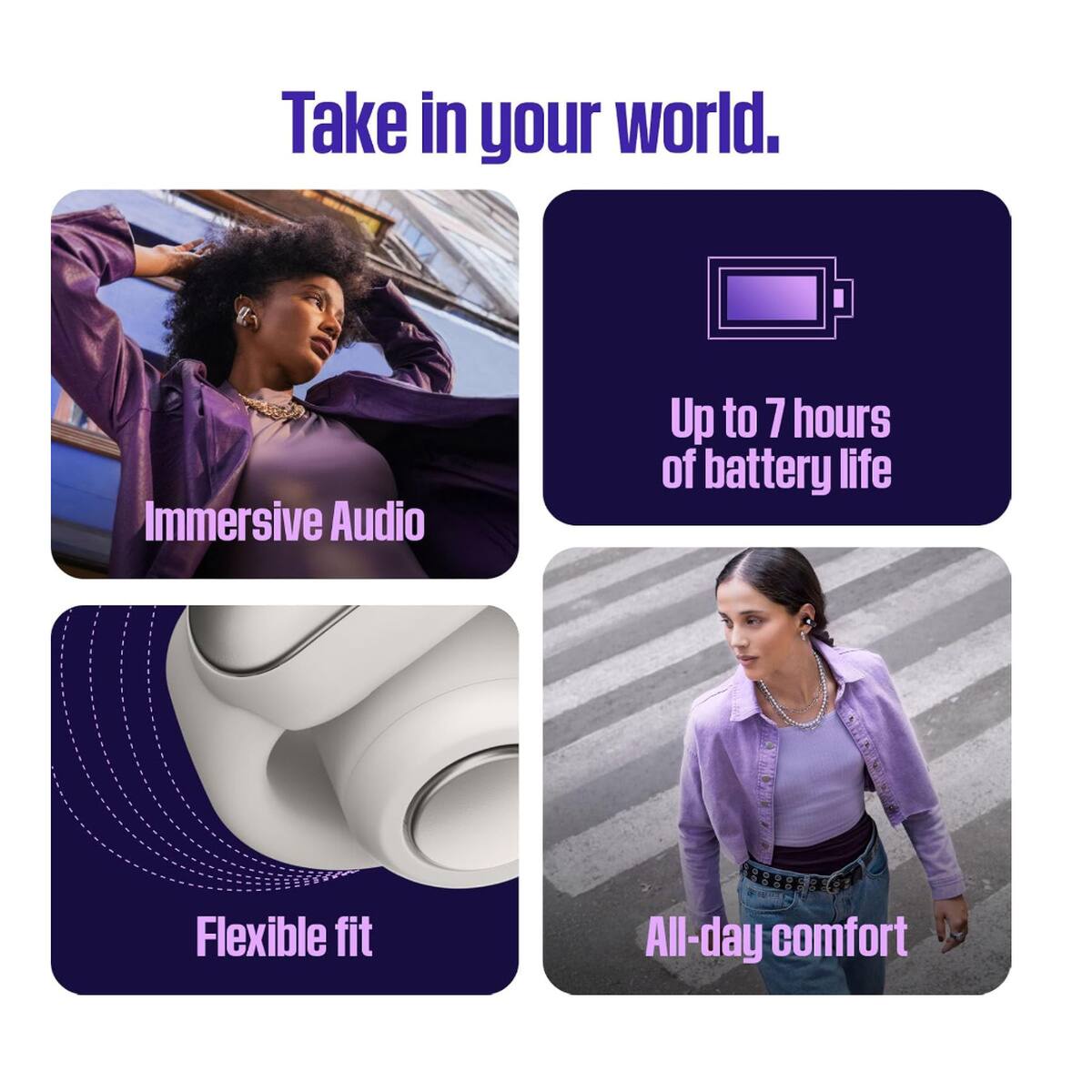 Take in your world.

- Immersive Audio
- Up to 7 hours of battery life
- Flexible fit
- All-day comfort