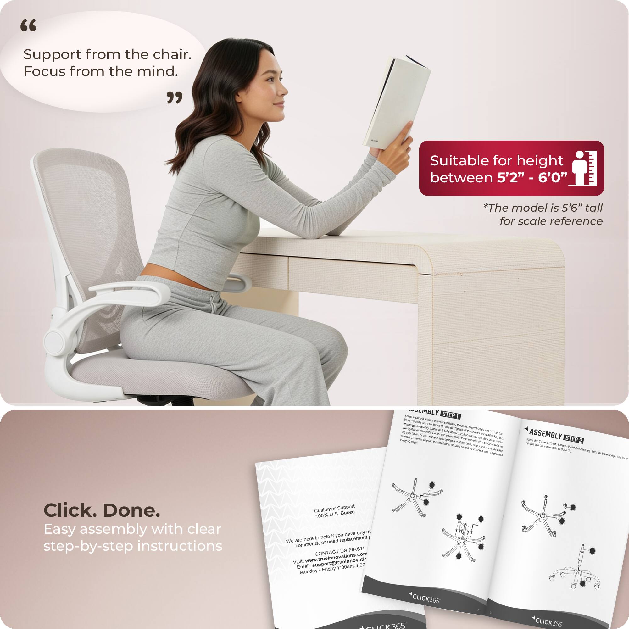 "Support from the chair. Focus from the mind."

Suitable for height between 5'2" - 6'0"
*The model is 5'6" tall for scale reference

Click. Done.
Easy assembly with clear step-by-step instructions

Customer Support
100% U.S. Based
We are here to help you have any questions, or need any replacement
FIRST CONTACT
www.trueinnovation.com
support@trueinnovation.com
Monday - Friday 8am-4pm

ASSEMBLY STEP 1
ASSEMBLY STEP 2