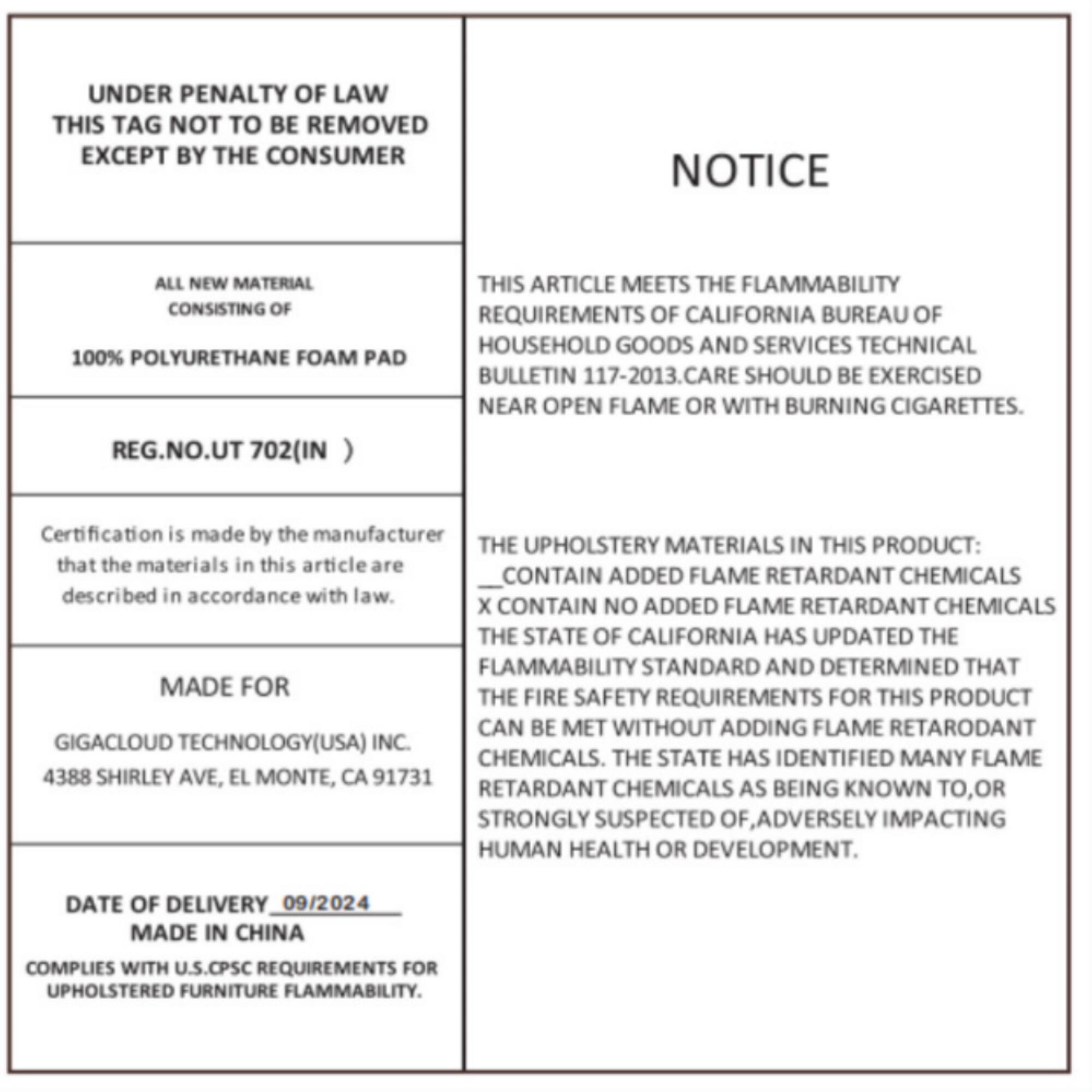 **UNDER PENALTY OF LAW THIS TAG NOT TO BE REMOVED EXCEPT BY THE CONSUMER**

**NOTICE**

**ALL NEW MATERIAL CONSISTING OF 100% POLYURETHANE FOAM PAD**

**THIS ARTICLE MEETS THE FLAMMABILITY REQUIREMENTS OF CALIFORNIA BUREAU OF HOUSEHOLD GOODS AND SERVICES TECHNICAL BULLETIN 117-2013. CARE SHOULD BE EXERCISED NEAR OPEN FLAME OR WITH BURNING CIGARETTES.**

**REG. NO. UT 702 (IN)**

**Certification is made by the manufacturer that the materials in this article are described in accordance with law.**

**THE UPHOLSTERY MATERIALS IN THIS PRODUCT:**

- **CONTAIN ADDED FLAME RETARDANT CHEMICALS**
- **CONTAIN NO ADDED FLAME RETARDANT CHEMICALS**

**THE STATE OF CALIFORNIA HAS UPDATED THE FLAMMABILITY STANDARD AND DETERMINED THAT THE FIRE SAFETY REQUIREMENTS FOR THIS PRODUCT CAN BE MET WITHOUT ADDING FLAME RETARDANT CHEMICALS. THE STATE HAS IDENTIFIED MANY FLAME RETARDANT CHE