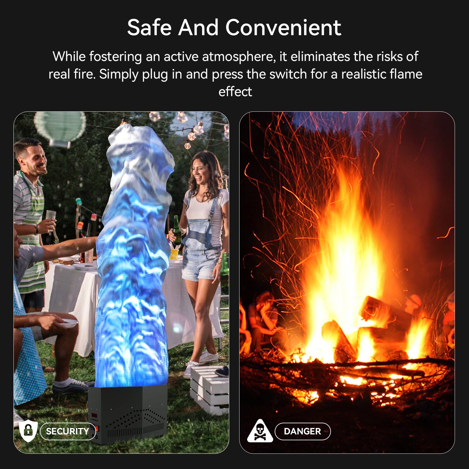 Safe And Convenient

While fostering an active atmosphere, it eliminates the risks of real fire. Simply plug in and press the switch for a realistic flame effect

SECURITY

DANGER